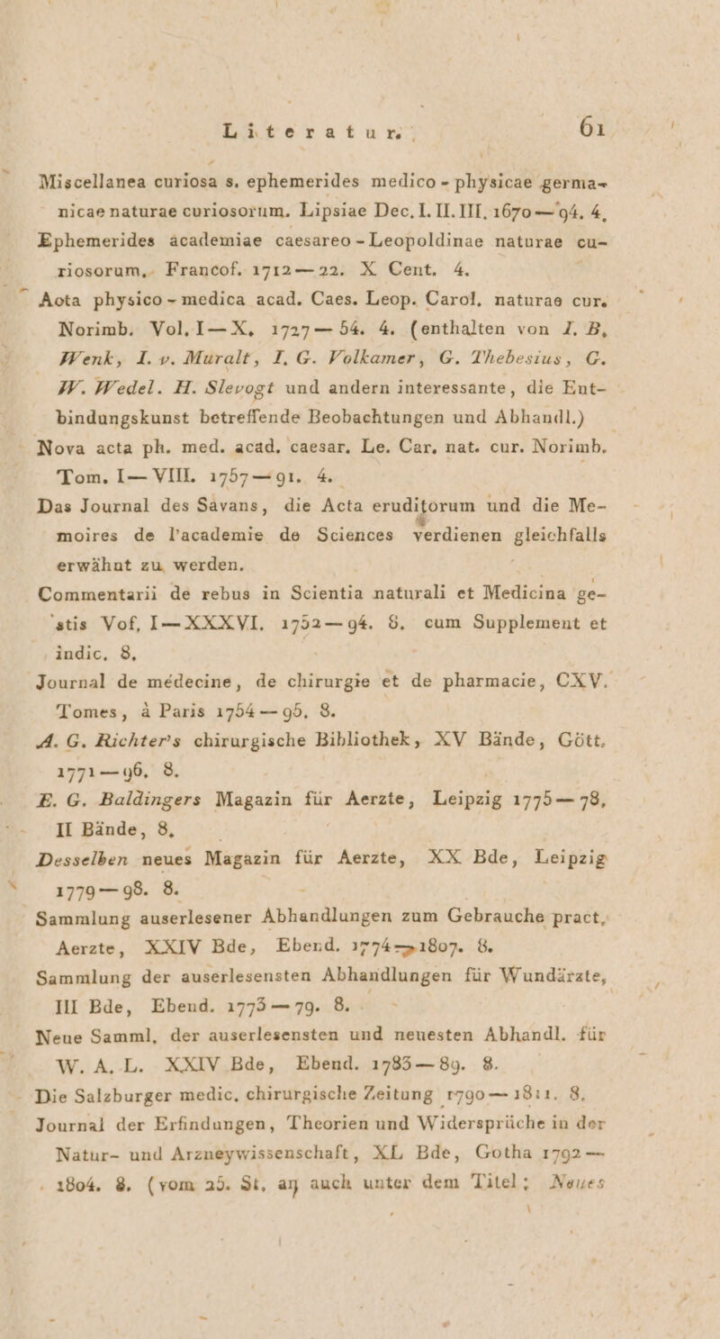 Miscellanea curiosa s. ephemerides medico - physicae germa- nicae naturae curiosorum. Lipsiae Dec, 1.11. III. 1670 —'94. 4, Ephemerides äcademiae caesareo - Leopoldinae naturae cu- riosorum,. Francof. 1712— 22. X Cent. 4. Aota physico-medica acad. Caes. Leop. Carol, naturae cur. Norimb. Vol, I—X, 1727 — 54. 4. (enthalten von 2. B, Wenk, I.v. Muralt, T.G. Volkamer, G. Thebesius, G. W. Wedel. H. Slevogt und andern interessante, die Ent- bindungskunst betreffende Beobachtungen und Abhandl.) - Nova acta ph. med. acad, caesar. Le. Car. nat. cur. Norimb,. Tom. I— VIIL 1757—g1. 4 Das Journal des Savans, die Acta eruditorum und die Me- moires de l’academie de Sciences verdienen gleichfalls erwähnt zu werden. Commentarii de rebus in Scientia naturali et Medicina ge- 'stis Vof, I-XXXVI. 1ı752—g4. 5, cum Supplement et indic, 8, Journal de medecine, de chirurgie et de pharmacie, CXV. Tomes, ä Paris 17554 — 95.8. A. G. Richters chirurgische Bibliothek, XV Bände, Gött. 177106, 8, E. G. Baldingers Magazin für Aerzte, Lieipeig 1775— 78, II Bände, 8, Desselben neues Magazin für Aerzte, XX Bde, Leipzig 1779— 98. 8. Sammlung auserlesener Abhandlungen zum Gebrauche pract, Aerzte, XXIV Bde, Ebend. 1774—1807. 8. Sammlung der auserlesensten Abhandlungen für Wundärzte, III Bde, Ebend. 173— 7. &amp;. | Neue Samml, der auserlesensten und neuesten Abhandl. für W.A.L. XXIV Bde, Ebend. 1785—8y. 8. - Die Salzburger medic, chirurgische Zeitung 1790 — ı8ı1. 8, Journal der Erfindungen, Theorien und Widersprüche in der Natur- und Arzneywissenschaft, XL Bde, Gotha 1792 — . 1804. 8. (vom 25. St, ay auch unter dem Titel; Neues \