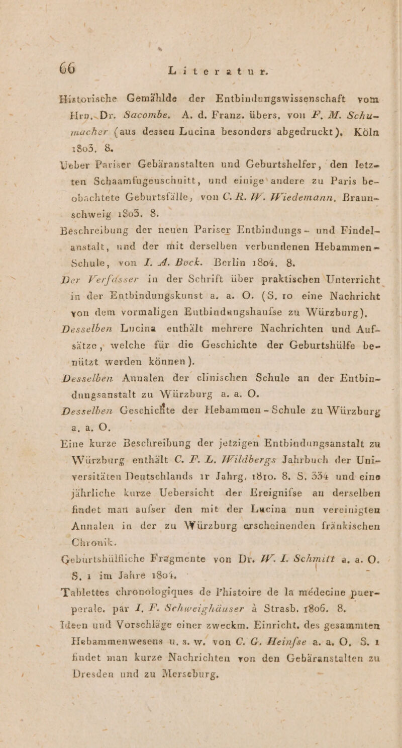 &gt; ‘ ‘ 66 kanrnkrwtiu Historische Gemählde der Entbindungswissenschaft vom Hro,.Dr. Sacombe. A. d. Franz. übers, von F, M. Schu- macher (aus desseu Lucina besonders abgedruckt), Köln 1803, &amp; Veber Pariser Gebäranstalten und Geburtshelfer, ‘den letz- Br Schaamfugeuschnitt, und einige'andere zu Paris be- obachtete Geburtsfälle, von ©. R. W. Wiedemann, Braun- schweig 1803. 8. Beschreibung der neuen Pariser Entbindungs- und Findel- anstalt, und der mit derselben verbundenen Hebammen - Schule, von I. A. Bock. Berlin 1804. 8. Der Verfasser in der Schrift über praktischen Unterricht in der Entbindungskunst a. a. O. (5. ıo eine Nachricht von dem vormaligen Eutbindungshaufse zu Würzburg), Desselben Lncina enthält mehrere Nachrichten und Auf- sätze,, welche für die Geschichte der Keburtsliäls be=- nützt werden können). Desselben Annalen der clinischen Schule an der Entbin- dungsanstalt zu Würzburg a.a. O. Desselben Geschichte der Hebammen - Schule zu Würzburg IR 72 SPS Eine kurze Beschreibung der jetzigen Entbindungsanstalt zu Würzburg enthält C. F. L. Wildbergs Jahrbuch der Uni- versitäten Deutschlands ır Jahrg. ı810. 8. S, 554 und eine jährliche kurze Uebersicht der Lreignifse an derselben findet mar aufser den mit der Lucina nun vereinigten Annalen in der zu Würzburg erscheinenden fränkischen Chronik. Geburtshülfliche Fragmente von Dr. W. 1. RER 2.2. o. S. ı im Jahre 180%. Tablettes chronologiques de Phistoire de la medecine Ppuer- perale. par I, F. Schweighäuser a Strasb, 1806. 8. . Ideen und Vorschläge einer zweckm. Einricht, des gesammten Hebammenwesens u. s. w. von €. G. Heinfse a.2.0, 8. ı findet man kurze Nachrichten von den Gebäranstalten zu Dresden und zu Merseburg. .—