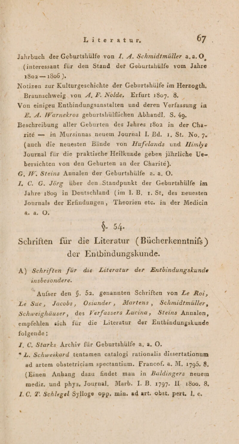 Jahrbuch der Geburtshülfe von I. A. Schmidtmüller a,a.O, (interessant für den Stand der Geburtshülfe vom Jahre ı302 — 1806 ). Notizen zur Kulturgeschichte der Geburtshülfe im Herzogth. Braunschweig von A. F. Nolde, Erfurt 1807. 8, _ Von einigeu Entbindungsanstalten und deren Verfassung in E. A. Warnekros geburtsliülflichen Abhandl. S. 49. Beschreibung aller Geburten des Jahres 1802 in der Cha- rite — in Mursinnas neuem Journal I. Bd. ı, St. No, Te (auch die neuesten Bände von Hufelands und Himlys Journal für die praktische Heilkunde geben jährliche Ue- bersichten von den Geburten an der Charite). G, W. Steins Annalen der Geburtshülfe a.a, O. I. C. G. Jörg über den.Standpunkt der Geburtshülfe im Jahre ı80g in Deutschland (im 1. B, ı. St, des neuesten Journals der Erfindungen, Theorien etc. in der Medicin a. a. 0, $. 54 Schriften für die Literatur (Bücherkenntnifs ) der Entbindungskunde. A) Schriften für die Literatur der Entbindungskunde insbesondere. Aufser den $, 52. genannten Schriften von Ze Roi, Le Sue, Jacobs, Osiander, Martens, Schmidtmüller, Schweighäuser, des Verfassers Lucina, Steins Annalen, ‚ empfehlen sich für die Literatur der Entbindungskunde folgende; I, C. Starks Archiv für Geburtshülfe a. a. O. # de: Schweikard tentamen catalogi rationalis dissertationum ad artem obstetriciam spectantium. Francof. a. M. 1795. 8, (Einen Anhang dazu findet man in Baldingers neuem mediz. und phys, Journal, Marb. I. B. 1797. II. ı8oo. 8, 1.C, T. Schlegel Sylloge opp. min. ad art. obst. pert. 1, c. %