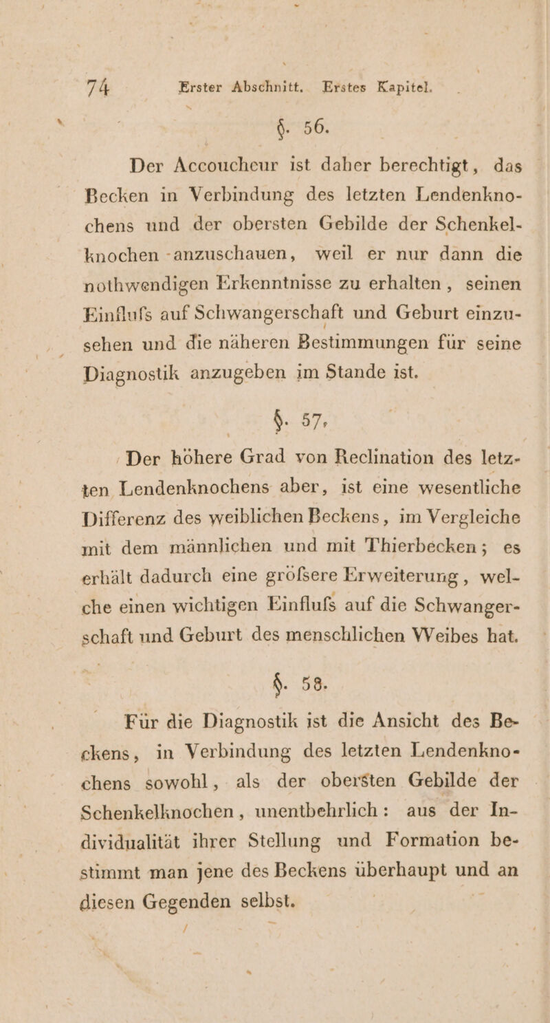 $. 56. Der Accoucheur ist daher berechtigt, das Becken in Verbindung des letzten Lendenkno- chens und der obersten Gebilde der Schenkel- knochen -anzuschauen, wei er nur dann die nothwendigen Erkenntnisse zu erhalten, seinen Einflufs auf Schwangerschaft und Geburt einzu- sehen und die näheren Bestimmungen für seine Diagnostik anzugeben im Stande ist. $. 57: :Der höhere Grad von Reclination des letz- ten Lendenknochens aber, ist eine wesentliche Differenz des weiblichen Beckens, im Vergleiche mit dem männlichen und mit Thierbecken; es erhält dadurch eine groöfsere Erweiterung, wel- che einen wichtigen Einflufs auf die Schwanger- schaft und Geburt des menschlichen Weibes hat. $. 58. Für die Diagnostik ist die Ansicht des Be- ckens, in Verbindung des letzten Lendenkno- chens sowohl, als der obersten Gebilde der Schenkelknochen , unentbehrlich: aus der In- dividualität ihrer Stellung und Formation be- stimmt man jene des Beckens überhaupt und an diesen Gegenden selbst. / N