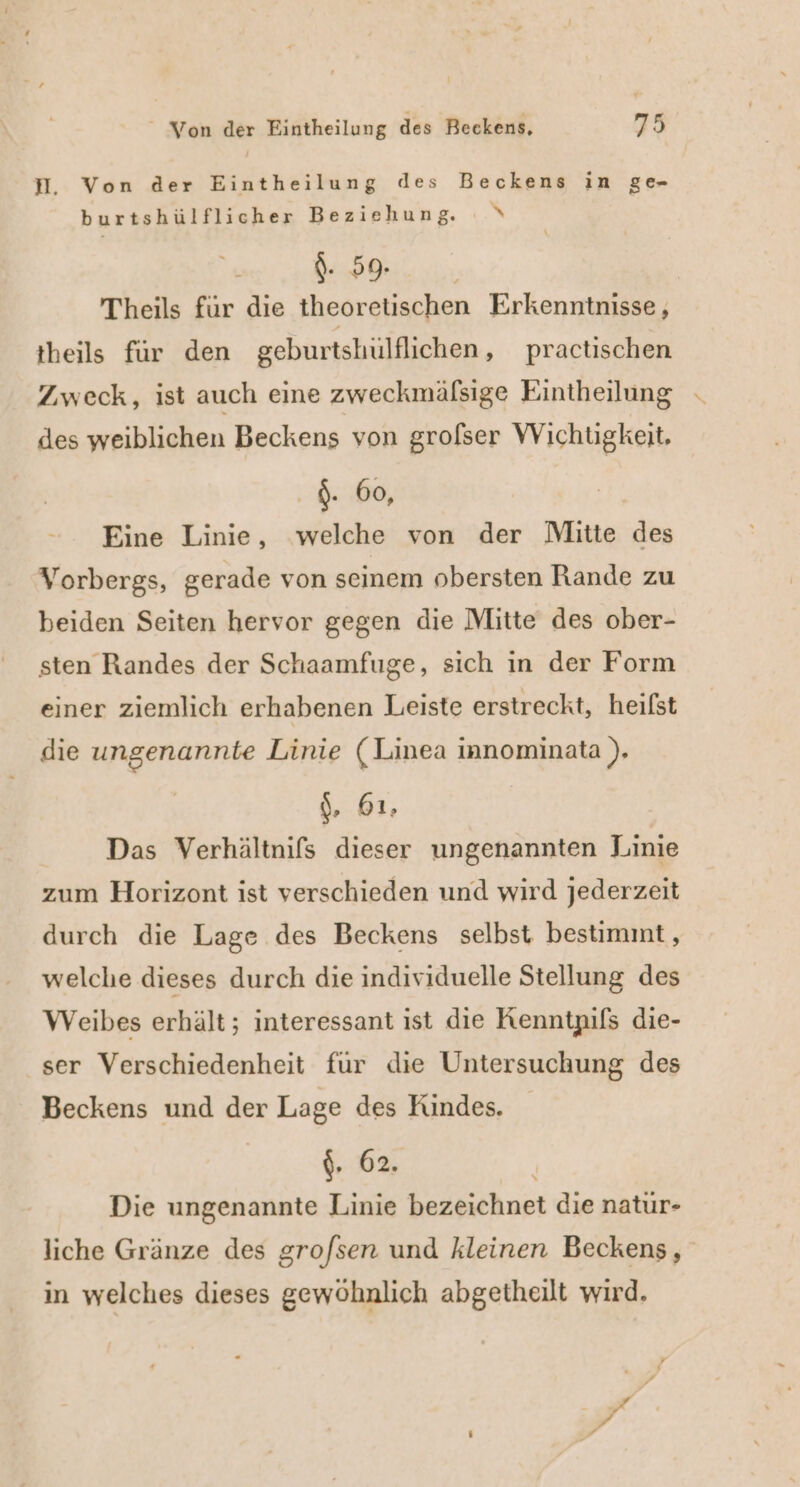 H. Von der Eintheilung des Beckens in ge- burtshülflicher Beziehung. \ {. 59. Theils für die theoretischen Erkenntnisse, theils für den geburtshulflichen, practischen Zweck, ist auch eine zweckmälsige Eintheilung - des weiblichen Beckens von grofser Wichugkeit, .$. 60, Eine Linie, welche von der Mitte des Vorbergs, gerade von seinem obersten Rande zu beiden Seiten hervor gegen die Mitte des ober- sten Randes der Schaamfuge, sich in der Form einer ziemlich erhabenen Leiste erstreckt, heifst die ungenannte Linie (Linea innominata ). \, 61, Das Verhältnifs dieser ungenannten Linie zum Horizont ist verschieden und wird jederzeit durch die Lage des Beckens selbst bestimmt, welche dieses durch die individuelle Stellung des Weibes erhält; interessant ist die Kenntpifs die- ser Verschiedenheit fur die Untersuchung des Beckens und der Lage des Kindes. {, 62. Die ungenannte Linie bezeichnet die natur- liche Gränze des grofsen und kleinen Beckens, in welches dieses gewöhnlich abgetheilt wird.