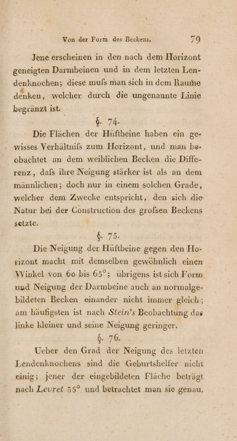 _ Von der Form des Beckens, 79 Jene erscheinen in den nach dem Horizont geneigten Darmbeinen und in dem letzten Len- denknochen; diese mufs man sich in dem Raurhe denken, welcher durch die ungenannte Linie begränzt ist. | $- 74. Die Flächen der Hüftbeine haben ein ge- wisses Verhältnifs zum Horizont, und man be- obachtet an dem weiblichen Becken die Diffe- renz, dals ihre Neigung stärker ist als an dem männlichen; doch nur in einem solchen Grade, welcher dem Zwecke entspricht, den sich die Natur bei der Construction des grolsen Beckens seizie. j I: 75: Die Neigung der Hüftbeine gegen den Ho- rizont macht mit demselben gewöhnlich einen Winkel von 60 bis 65°; übrigens ist sich Form und Neigung der Darmbeine auch an normalge- bildeten Becken einander nicht immer gleich; am häufigsten ist nach Stein’s Beobachtung das linke kleiner und seine Neigung geringer. \- 76: Ueber den Grad der Neigung des letzten Lendenknochens sind die Geburtshelfer nicht einig; jener der eingebildeten Fläche beträgt nach Levret 35° und betrachtet man sie genau,