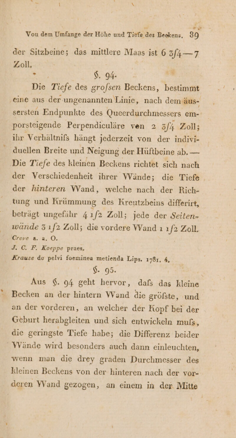 nd ö R Zoll, X $. 94. 2 Die Tiefe des gro/sen Beckens, bestimmt eine aus der ungenannten Linie, nach dem äus- sersten Endpunkte des Qucerdurchmessers em- porsteigende Perpendiculäre ven 2 3/4 Zoll; ihr Verhältnifs hängt jederzeit von der indivi- duellen Breite und Neigung der Hüftbeine ab. — Die Tiefe des kleinen Beckens richtet sich nach der Verschiedenheit ihrer Wände; die Tiefe der hinteren Wand, welche nach der Rich- tung und Krümmung des Kreutzbeins differirt, beträgt ungefähr 41 f? Zoll; jede der Seiten- wände 3 ı/2 Zoll; die vordere Wand ı J Zoll. Creve a. 2.0. Jı C. F. Koeppe praes, Krause de pelvi foeminea metienda Lips. 178r, 4, $. 95. Aus $. 94 geht hervor, dafs das kleine Becken an der hintern Wand die gröfste, und an der vorderen, an welcher der Kopf bei der Geburt herabgleiten und sich entwickeln muls, die geringste Tiefe habe; die Differenz beider Wände wird besonders auch dann einleuchten, wenn man die drey graden Durchmesser des kleinen Beckens von der hinteren nach der vor- deren Wand gezogen, an einem in der Mitte