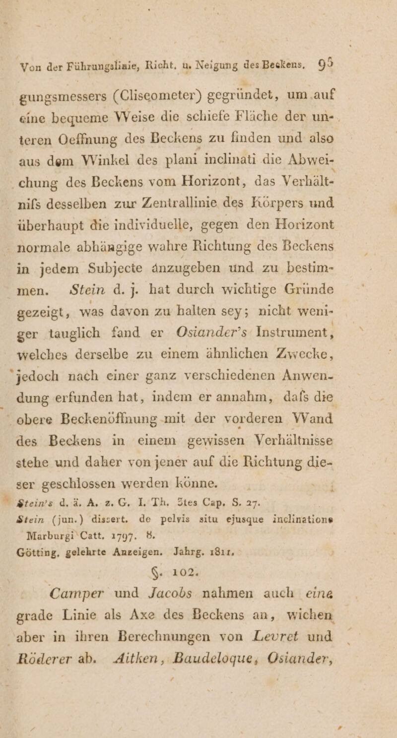 | gungsmessers (Cliseometer) gegründet, um ‚auf eine bequeme VWVeise die schiefe Fläche der un-. teren Oeffnung des Beckens zu finden und also aus dem Winkel des plani inclinati die Abwei- ‚chung des Beckens vom Horizont, das Verhält- überhaupt die individuelle, gegen den Horizont in jedem Subjecte änzugeben und zu bestim- men. Stein d.j. hat durch wichtige Gründe gezeigt, was davon zu halten sey; nicht weni- ger tauglich fand er Osiander’s Instrument, welches derselbe zu einem ähnlichen Zwecke, jedoch nach einer ganz verschiedenen Anwen- dung erfunden hat, indem er annahm, dafs die ‚obere Beckenöffnung -mit der vorderen Wand des Beckens in einem gewissen Verhältnisse stehe und daher von jener auf die Richtung die- ser geschlossen werden könne. . . Stein (jun.) dissert. de pelvis situ ejusque inclinations Marburgi‘Catt, 1797. 8. Götting, gelehrte Anzeigen. Jahrg. ı8ır. $. 102. Camper und Jacobs nahmen auch eina grade Linie als Axe des Beckens an, wichen aber in ihren Berechnungen von Levret und Röderer ab. Aitken, Baudeloque, Osiander, ;