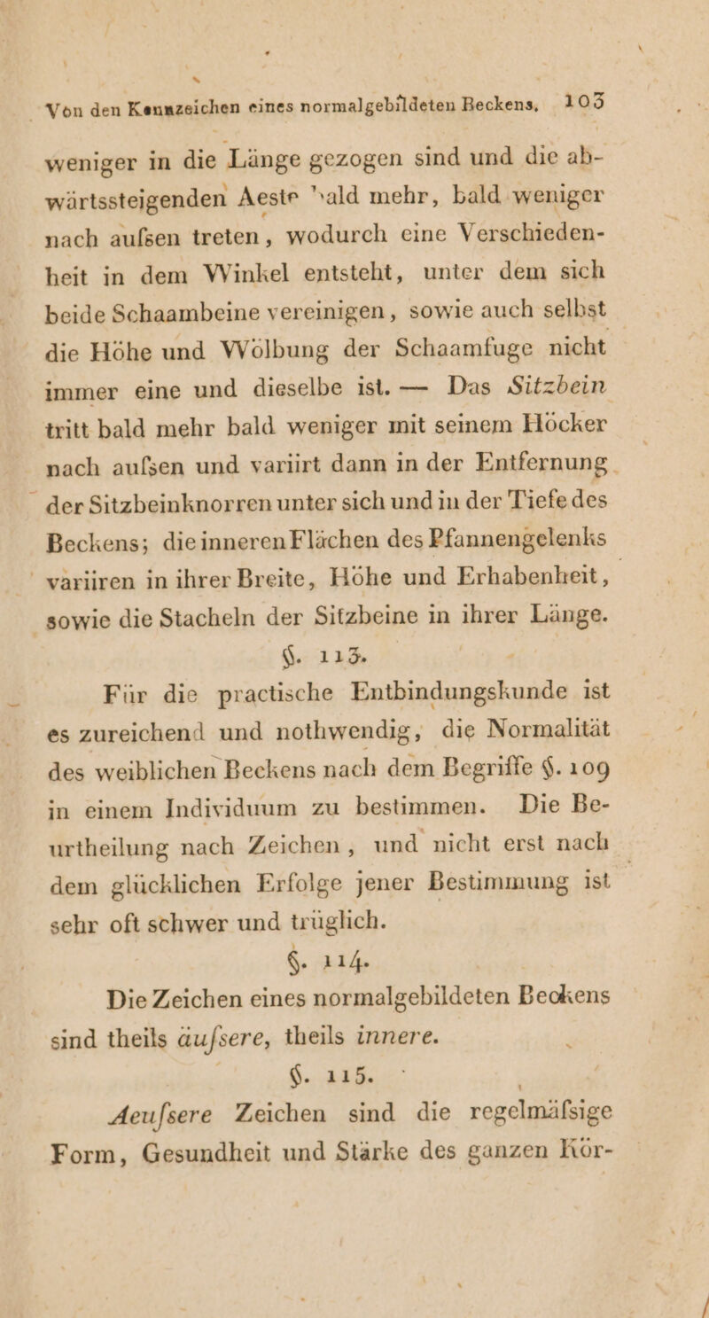 % Von den Kennzeichen eines normalgebildeten Beckens, 1 » weniger in die Länge gezogen sind und die ab- wärtssteigenden Aestr 'ald mehr, bald. weniger nach aufsen treten, wodurch eine Verschieden- heit in dem Winkel entsteht, unter dem sich beide Schaambeine vereinigen, sowie auch selbst die Höhe und Wölbung der Schaamfuge nicht immer eine und dieselbe ist. — Das Sitzbein tritt bald mehr bald weniger mit seinem Höcker nach aufsen und variirt dann in der Entfernung. - der Sitzbeinknorren unter sich und in der Tiefe des Beckens; dieinneren Flächen des Pfannengelenks ' variiren in ihrer Breite, Höhe und Erhabenkeit, | _ sowie die Stacheln der Sitzbeine in ihrer Länge. Gt Für die practische Entbindungskunde ist es zureichend und nothwendig ‚ dıe Normalität des weiblichen Beckens nach dem Begriffe $. 109 in einem Individuum zu bestimmen. Die Be- urtheilung nach Zeichen , und nicht erst nach dem glücklichen Erfolge jener Bestimmung ist sehr oft schwer und trüglich. | g. 114 | Die Zeichen eines normalgebildeten Beckens sind theils äu/sere, theils innere. j | $. 115. | Aeufsere Zeichen sind die regelmäfsige Form, Gesundheit und Stärke des ganzen Kör-