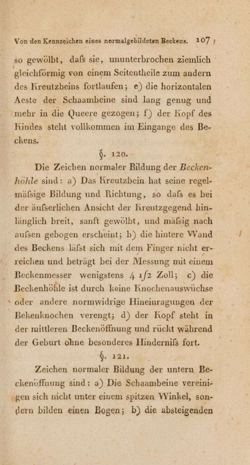 so gewölbt, dafs sie, ununterbrochen ziemlich gleichförmig von einem Seitentheile zum andern des Kreutzbeins fortlaufen; e) die horizontalen Aeste der Schaambeine sind lang genug und mehr in die Queere gezogen; f) der Kopf des Kindes steht vollkommen im Eingange des Be- ckens. F '\. 120. - | Die Zeichen normaler Bildung der Becken- hohle sind: a) Das Kreutzbein hat seine regel- mäfsige Bildung und Richtung, so dafs es bei der äufserlichen Ansicht der Rreutzgegend hin- länglich breit, sanft gewölbt, und mäfsig nach aufsen gebogen erscheint; b) die hintere VWVand des Beckens läfst sich mit dem Finger nicht er- reichen und beträgt bei der Messung mit einem Beckenmesser wenigstens 4 ıf2 Zoll; c) die | Beckenhöble ist durch keine Knochenauswüchse ‘ oder andere normwidrige Hineinragungen der _ Bekenknochen verengt; d) der Kopf steht in der mittleren Beckenöffnung und rückt während der Geburt ohne besonderes Hindernifs fort. $. 121. | Zeichen normaler Bildung der untern Be- ckenöffnung sind: a) Die Schaambeine vereini- gen sich nicht unter einem spitzen Winkel, son- ‚dern bilden einen Bogen; b) die absteigenden