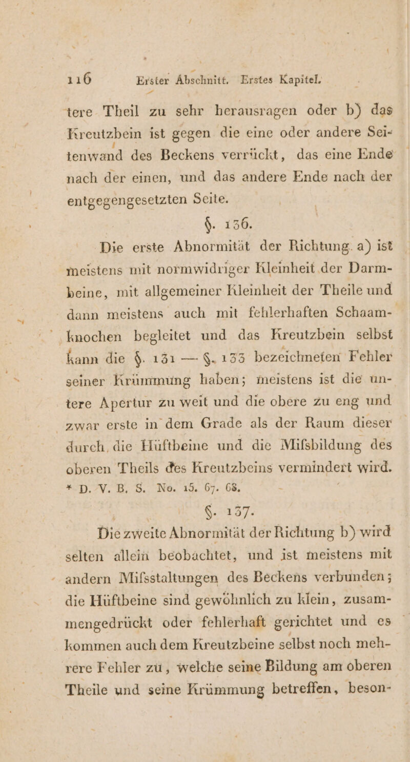 | Ireutzben ist gegen die eine oder andere Sei- a des Beckens verrückt, das eine Ende nach der einen, und das andere Ende nach der entgegengesetzten Seite. 1 $. 136. Die erste Abnormität der Richtung. a) ist meistens mit normwidriger Rleinheit.der Darm- beine, mit allgemeiner Kleinheit der Theile und kann die $. 1351 — $. 133 bezeichneten Fehler seiner Krümmung haben; meistens ist die un- tere Apertur zu weit und die obere zu eng und durch, die Hüftbeine und die Mifsbildung des oberen Theils des Kreutzbeins he wird. *D.7V.B, 3. Ne. 19. 07..68, a $. 137. Die zweite Abnormität der Richtung b) wird selten allein beobachtet, und ist meistens mit mengedrückt oder fehlerhaft gerichtet und es kommen auch dem Kreutzbeine selbst noch meh- rere Fehler zu, welche seine Bildung am oberen Theile und seine Krümmung betreffen, 'beson-