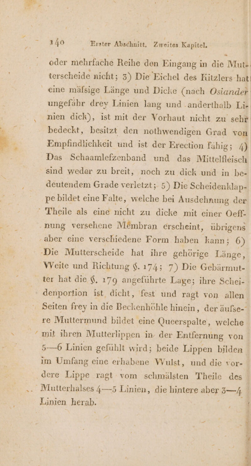 ‘ oder mehrfache Reihe den Eingang in die Mut«: terscheide nicht; 3) Die Eichel des Kitzlers hat! bedeckt, besitzt den nothwendigen Grad von Empfindliehkeit und ist der Erection fähig; 4) Das Schaamlefzenband und das Mittelfleisch sind weder zu breit, noch zu dick und in be- deutendem Grade verletzt; 5) Di Scheidenklap- pe bildet eine Falte, welche bei Ausdehnung der ‘ Theile als eine nicht zu dicke mit einer Oeff- nung versehene M&amp;mbran erscheint, übrigens ‚aber eine verschiedene Form haben kann: 6) -Die Mutterscheide hat ihre gehörige Länge, Weite und Richtung $. 174; 7) Die Gebärmut- re Mluttermund bildet eine Queerspalte, welche 5—-6 Linien gefühlt wird; beide Lippen bilden ım Umfang eine erhabene Wulst, und die vor- _ Mutterhalses 4—5 Linien, die hintere aher, °—4 © Linien herab. een