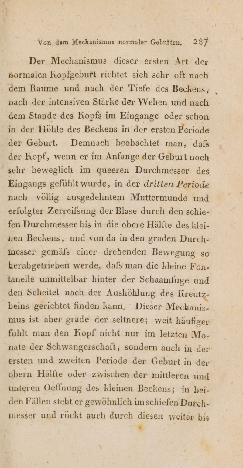 Der Mechanismus dieser ersten Art der »ormalen Kopfgebuft richtet sich sehr oft nach - dem Raume und nach der Tiefe des Beckens, nach der intensiven Stärke der Wehen und nach dem Stande des Kopfs im Eingange oder schon in der Höhle des Beckens in der ersten Periode ‚der Geburt, Demnach beobachtet man, dafs der Kopf, wenn er im Anfange der Geburt noch sehr beweglich im queeren Durchmesser des Eingangs gefuhlt wurde, in der dritten Periode nach völlig ausgedehntem Muttermunde und erfolgter Zerreifsung der Blase durch den schie- fen Durchmesser bis in die obere Hälfte des klei- nen Beckens, und von da in den graden Durch- inesser gemäfs einer drehenden Bewegung so herabgetrieben werde, dafs man die kleine Fon- tanelle unmittelbar hinter der Schaamfuge und den Scheitel nach der Aushöhlung des Kreutz- beins gerichtet finden kann, Dieser Mechanis- mus ist aber grade der seltnere; weit häufiger fühlt man den Kopf nicht nur im letzten Mo- nate der Schwangerschaft, sondern auch in der. ersten und zweiten Periode der Geburt in der‘ obern Hälfte oder zwischen der mittleren und unteren Oeflnung des kleinen Beckens; in bei- den Fällen steht er gewöhnlich im schiefen Durch- imesser und rückt auch durch diesen weiter bis ”