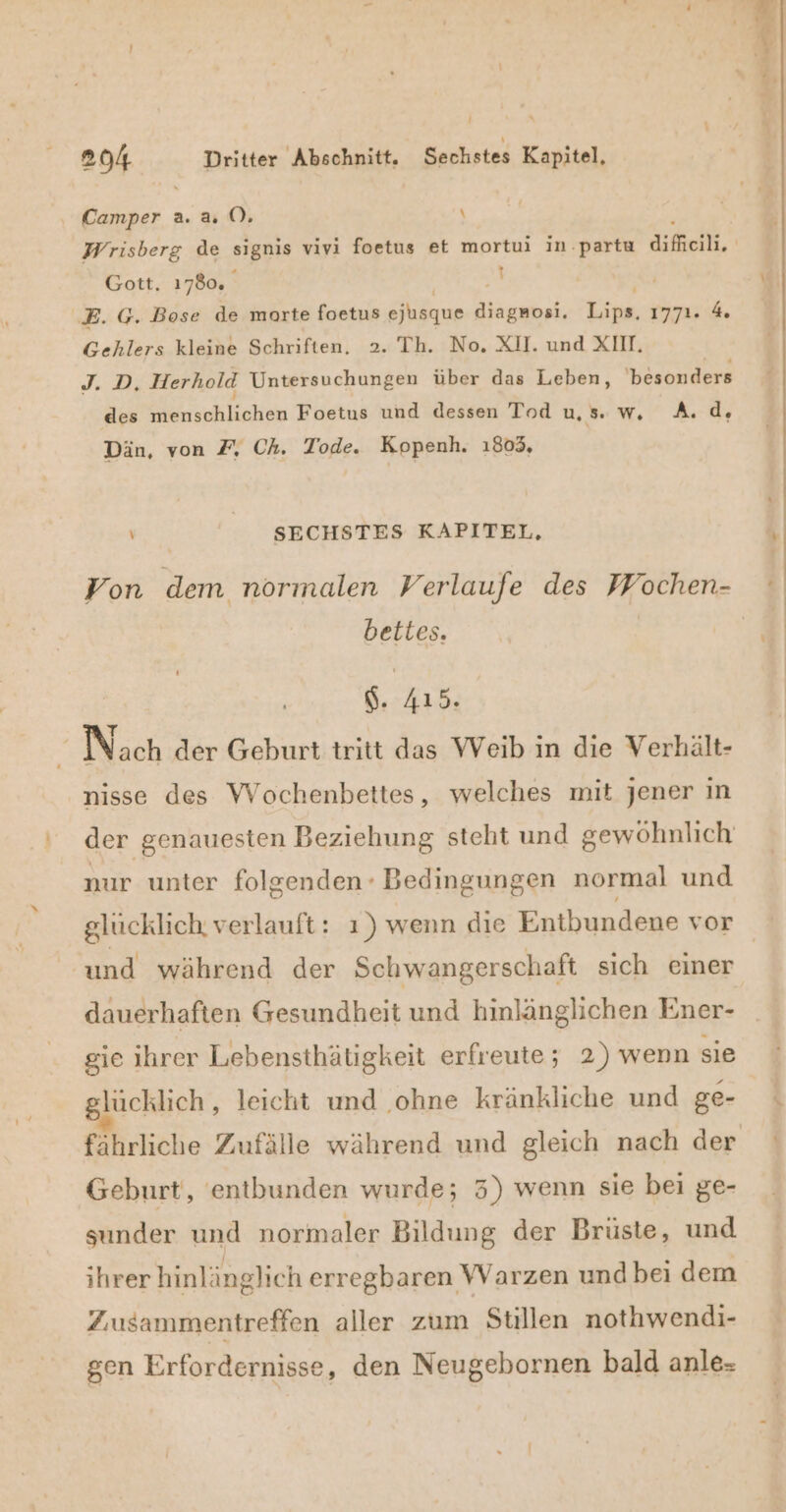 Camper a. &amp; ( , Gott, 1780. \ E. G. Bose de morte foetus ejisque a; Ka 1771. 4 Gehlers kleine Schriften. 2. Th. No. XI. und XIII. J. D, Herhold Untersuchungen über das Leben, besonders des menschlichen Foetus und dessen Tod us. w. A.d, Dän, von 7% Ch. Tode. Kopenh. 1803, ' SECHSTES KAPITEL, bettes. S. 415 e Nach der Geburt tritt das Weib in die Verhält- nisse des Wochenbettes, welches mit jener ın der genauesten Beziehung steht und gewöhnlich nur unter folgenden Bedingungen normal und glücklich verlauft: ı) wenn die Entbundene vor und während der Schwangerschaft sıch einer dauerhaften Gesundheit und hinlänglichen Ener- gie ihrer Lebensthätigkeit erfreute; 2) wenn sie lücklich, leicht und ohne kränkliche und ge- fährliche Zufälle während und gleich nach der Geburt, 'entbunden wurde; 3) wenn sie bei ge- sunder und normaler Bildung der Brüste, und ihrer hinlänglich erregbaren Warzen und bei dem Zusammentreffen aller zum Stillen nothwendi- gen Erfordernisse, den Neugebornen bald anle-