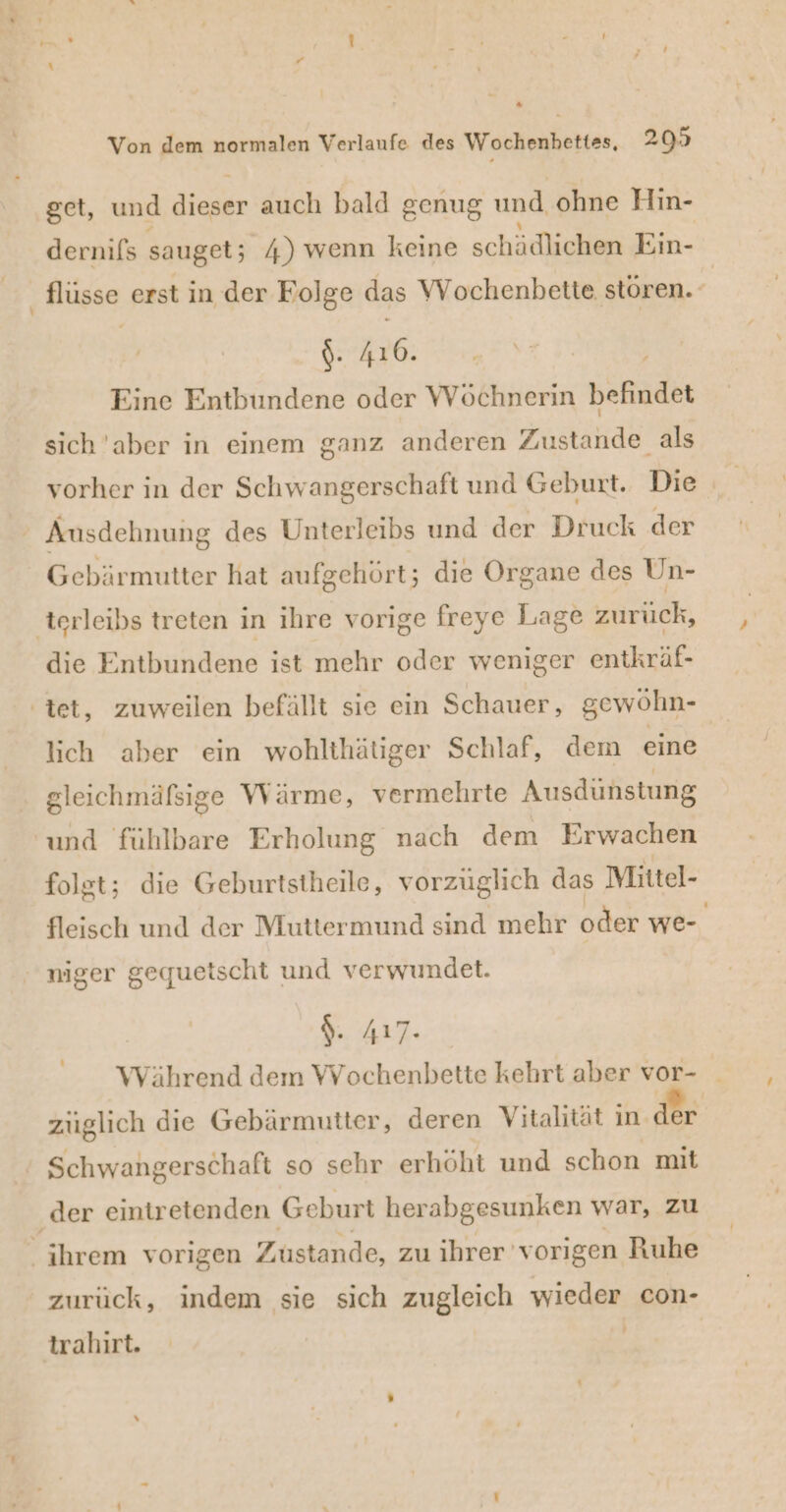 * Von dem normalen Verlaufe des Wochenbettes, 203 get, und dieser auch bald genug und ohne Hin- dernifs sauget; 4) wenn keine schädlichen Ein- flüsse erst in der Folge das Wochenbette stören. $- #6; Eine Entbundene oder Wöchnerin bekadet sich 'aber in einem ganz anderen Zustände als Ausdehnung des Unterleibs und der Druck der Gebärmutter hat aufgehört; die Organe des Un- terleibs treten in ihre vorige freye Lage zurück, die Entbundene ist mehr oder weniger entkräf- ‚tet, zuweilen befällt sie ein Schauer, gewöhn- lich aber ein wohlthätiger Schlaf, dem eine gleichmäfsige Wärme, vermehrte Ausdünstung und fühlbare Erholung nach dem Erwachen folgt; die Geburtstheile, vorzüglich das Mittel- fleisch und der Muttermund sind mehr oder we- niger gequetscht und verwundet. S. 4r7: Während dem Wochenbette kehrt aber vor- zuglich die Gebärmutter, deren Vitalität in der Schwangerschaft so sehr erhöht und schon mit ‚der eintr etenden Geburt herabgesunken war, zu ihrem vorigen Zustande, zu ihrer vorigen Ruhe zurück, indem sie sich zugleich wieder con- trahırt. |