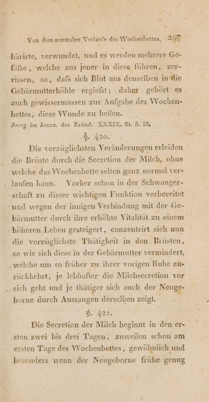 m; Von dem-normalen Verlaufe des Wochenbettes, 297 rissen, so, dafs sich Blut aus denselben in die Gebärmutterhöhle ergiefst; daher gehört es auch gewissermassen zur Aufgabe des Wochen- bettes, diese Wunde zu heilen. Joerg im Journ. der Erfind. XXXIX. St. S. 53 I. 420. die Brüste durch die Secretion der Milch, ohne welche das Wochenbette selten ganz normal ver- und wegen der innigen Verbindung mit der Ge- höheren Leben gesteigert, conzentrirt sıch nun die vorzüglichste Thhätigkeit in den Brusten, so wie sich diese in der Gebärmutter vermindert, riickkehrt, je lebhafter die Milchsecretion vor sich geht und je thätiger sich auch der ‚Neugg- borne durch Aussaugen derselben zeigt. k \. 422. Die Secretion der Milch beginnt in den er- sten zwei bis drei Tagen, zuweilen schon am ersten Tage des VWVochenbettes, gewöhnlich und besonders wenn der Neugeborne frühe genug
