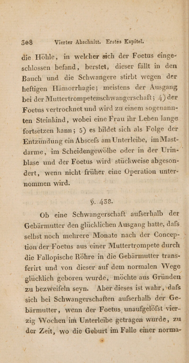 die Höhle, in welcher sich der Foetus einge- schlossen befand, berstet, dieser fällt in den Bauch und die Schwangere stirbt wegen der heftigen Hämorrhagie; meistens der Ausgang bei der Muttertrömpetenschwangerschaft; 4) der Foetus vertrocknet und wird zu einem sogenann- ten Steinkind, wobei eine Frau ihr Leben lange fortsetzen kann; 5) es bildet sich als Folge der Entzündung ein Abscefs am Unterleibe, im Mast- blase und der Foetus wird stuckweise abgeson- dert, wenn nicht früher eine Operation unter- nommen wird. | 1,438. Ob eine Schwangerschaft außerhalb der Gebärmutter den glücklichen Ausgang hatte, dals tion der Foetus aus einer Muttertrompete durch die F allopische Röhre in die Gebärmutter trans- ferirt und von dieser äuf dem normalen Wege | glücklich geboren wurde, möchte aus Gründen zu bezweifeln seyn. Aber dieses ist wahr‘, dafs sich bei Schwangerschaften aufserhalb der Ge- bärmutter, wenn der Foetus, unaufgelöfst vier- ‚der Zeit, wo die Geburt im Falle emer norma- ö |