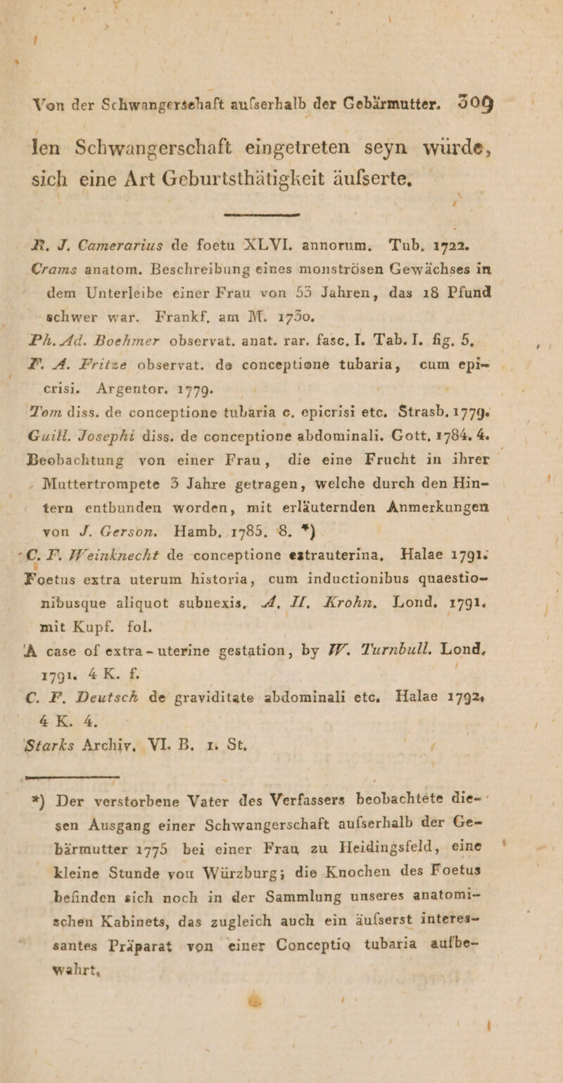 len Schwangerschaft eingetreten seyn wurde, sich eine Art Geburtsthätigkeit äulserte, \ ‘ R. J. Camerarius de foetu XLVI. annorum, Tub, 1922. Crams anatom. Beschreibung eines monströsen Gewächses in dem Unterleibe einer Frau von 55 Jahren, das ı8 Pfund schwer war. Frankf, am M. 17350. Ph.Ad. Boehmer observat. anat. rar, fasc, I. Tab. I. fig. 5, 2. A. Fritze observat. de conceptione tubaria, cum epi= . crisi. AÄrgentor. 1779. Tom diss. de conceptione tubaria e, epicrisi etc, Strasb. 1779. Guill. Josephi diss. de conceptione abdominali. Gott, 1784. 4 Beobachtung von einer Frau, die eine Frucht in ihrer | . Muttertrompete 5 Jahre getragen, welche durch den Hin- tern entbunden worden, mit erläuternden Anmerkungen von J. Gerson. Hamb, 1785. 8. *) °C. F, Weinknecht de conceptione eztrauterina, Halae 1791. Foetus extra uterum historia, cum inductionibus quaestio- nibusque aliquot subnexis, 4, Il. Krohn. Juond, 1791. mit Kupf. fol. | | ‘A case of extra-uterine gestation, by #7. Turnbull. Lond, 179 AK. £. C. F, Deutsch de graviditate abdominali etc. Halae 179% 4K. 4. Starks Archiv, VI.B. n St, ö ‘ *) Der verstorbene Vater des Verfassers beobachtete die=- sen Ausgang einer Schwangerschaft aufserhalb der Ge- bärmutter 1775 bei einer Frau zu Heidingsfeld, eine kleine Stunde you Würzburg; die Knochen des Foetus befinden sich noch in der Sammlung unseres anatomi- schen Kabinets, das zugleich auch ein äufserst interes- santes Präparat von einer Conceptia tubaria aufbe- wahrt, &amp; ı