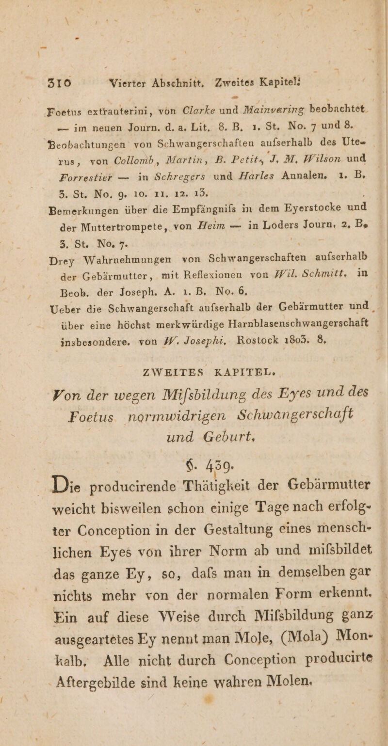 rn 310 Vierter Abschnitt, Zweites Kapitel; - — im neuen Journ. d.a.Lit. 8. B, ı. St. No. 7 und 8. rus, von Collomb, Martin, B. Petit, L M, Wilson und Forrestier — in Schregers und Harles Annalen. ı. B, 3. St. No, 9, 10. 11, 12. 19. Bemerkungen über die Empfängnils in dem Eyerstocke u der Muttertrompete, von Heim — in Loders Journ, 2, Be 3. St. No, 7. Drey Wahrnehmungen von LEEREN aufserhalb der Gebärmutter, mit Reflexionen von Wil. Schmitt, ın Beob, der Joseph. A. 1.B, No.6, ZWEITES KAPITEL. Von der wegen Mifsbildung des Eyes und des Foetus normwidrigen Schwangerschaft | und Geburt, $. 459. Die producirende Thätigkeit der Gebärmutter weicht bisweilen schon einige Tage nach erfolg- ter Conception in der Gestaltung eines mensch- lichen Eyes von ihrer Norm ab und mifsbildet das ganze Ey, so, dals man in demselben gar nichts mehr von der normalen Form erkennt, . Aftergebilde sind keine wahren Molen. ” |