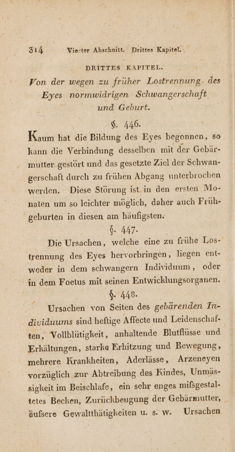 DRITTES KAPITEL. Von der wegen zu fruher Lostrennung. des Eyes normwidrigen Schwangerschaft. und Geburt. $. 446. Kaum hat die Bildung des Eyes begonnen, so. kann die Verbindung desselben mit der Gebär- mutter gestört und das gesetzte Ziel der Schwan- gerschaft durch zu frühen Abgang unterbrochen ‘werden. Diese Störung ist-in den ersten Mo- naten um so leichter möglich, daher auch Früh- geburten in diesen am häufigsten. | {- 447- | Die Ursachen, welche eine zu frühe Los- trennung des Eyes hervorbringen , liegen ent- weder in dem schwangern Individuum, oder in dem Foetus mit seinen Entwicklungsorganen. $. 448. Ursachen von Seiten des gebärenden In- dividuums sind heftige Affecte und Leidenschaf- ten, Vollblütigkeit, anhaltende Blutflusse und Erkältungen, starke Erhitzung und Bewegung, mehrere Krankheiten, Aderlässe, Arzeneyen vorzüglich zur Abtreibung des Kindes, Unmäs- sigkeit ı im Beischlafe, ein sehr enges mifsgestal- tetes Becken, Zurückbeugung der Gebärmutter, _ äulsere Gewaltthätigkeiten u. s. w. Ursachen