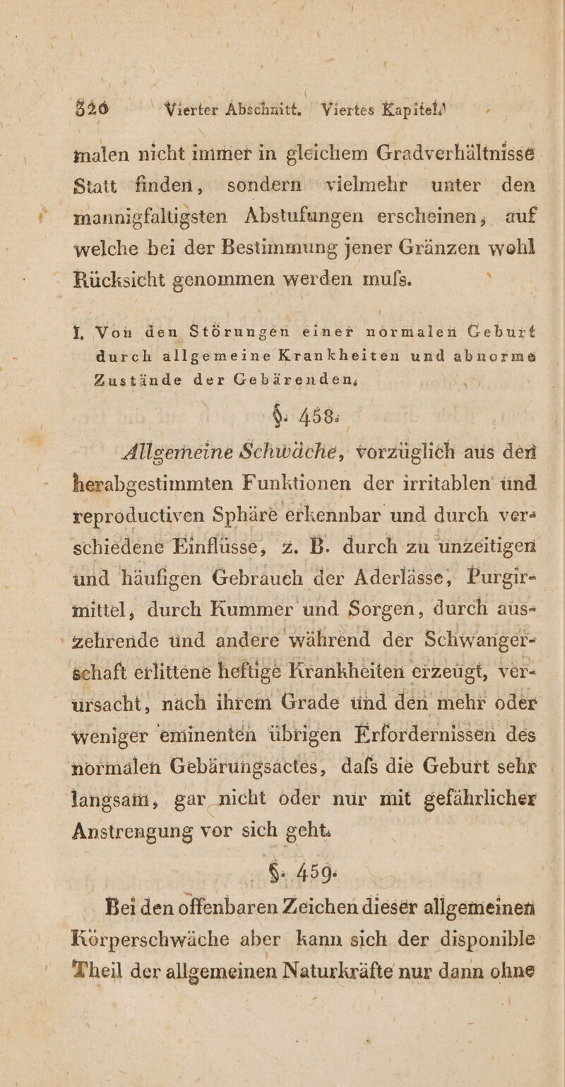 2 #* Statt finden, sondern vielmehr unter den mannigfaltigsten Abstufungen erscheinen, auf welche bei der Bestimmung jener Gränzen wohl f, Von den Störungen einer normalen Geburt durch allgemeine Krankheiten und abnorme $. 458% Allgemeine Schwäche, vorzüglich aus den herabgestimmten Funktionen der irritablen ünd reproductiven Sphäre erkennbar und durch ver» schiedene Einflüsse, 2. B. durch zu üunzeitigen und häufigen Gebrauch ‚der Aderlässe, Purgir- mittel, durch Kummer und Sorgen, durch aus- zehrende tind andere während der Schwanger- ursacht, näch ihrem Grade ünd den mehr oder weniger eminenten übrigen Erfordernissen des normalen Gebärungsactes, dafs die Geburt sehr langsam, gar nicht oder nur mit gefährlicher Anstrengung vor sich geh | 8.459. . Bei den offenbaren Zeichen dieser allgemeinen Körperschwäche aber kann sich der disponible Theil der allgemeinen Naturkräfte nur dann ohne ‘N