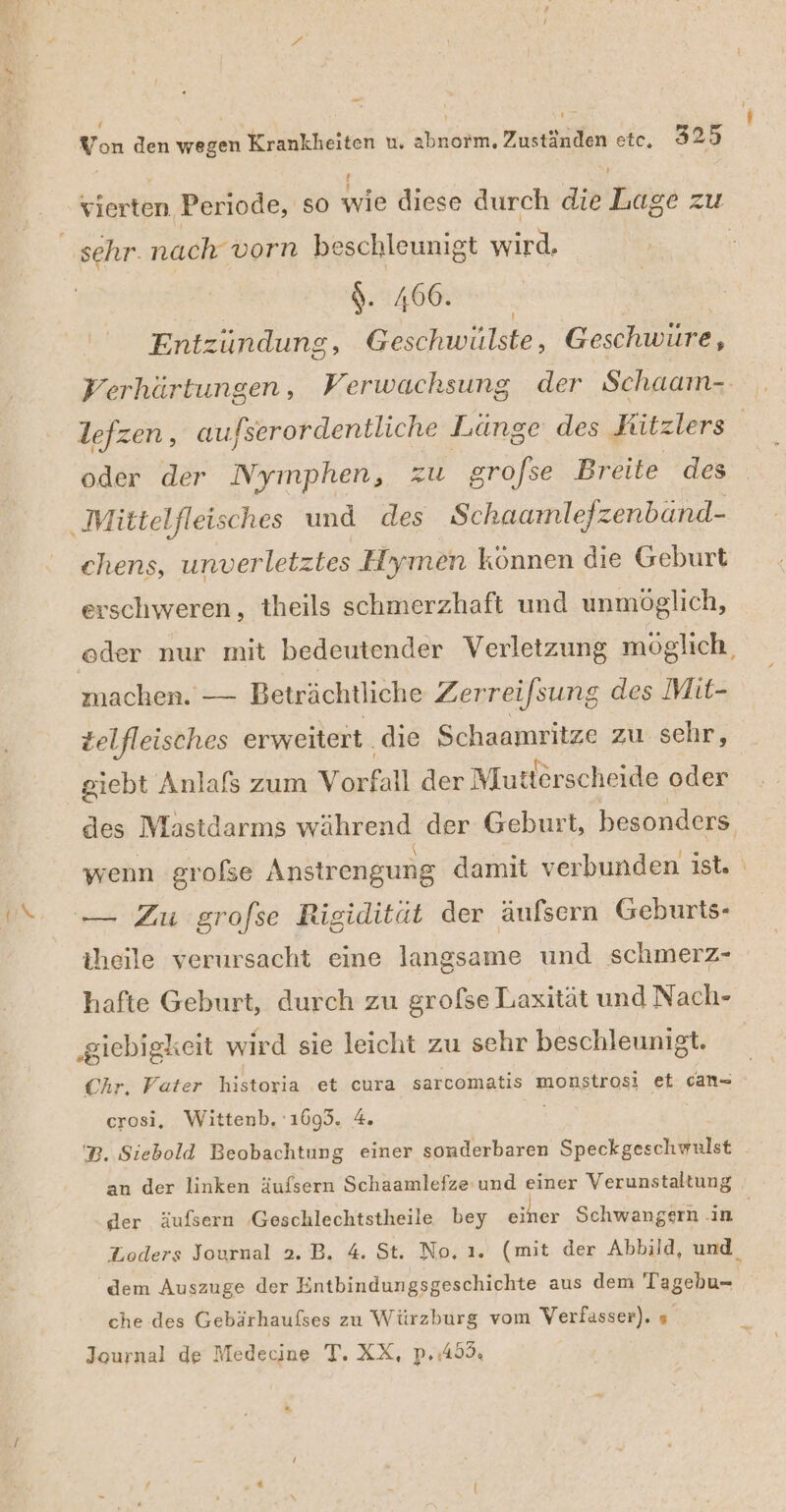 ! Yon den wegen Krankheiten u. abnorm, Zuständen etc. 325 ! r vierten Periode, so wie diese durch die Lage zu S. 466. Entzündung, Geschwulste, Geschwüre, Verhärtungen , Verwachsung der Schaam- oder der Nymphen, zu gro/se Breite des chens, unverletztes Hymen können die Geburt erschweren, theils schmerzhaft und unmöglich, machen. — Beträchtliche Zerreifsung des Mit- telfleisches erweitert. die Schaamritze zu sehr, giebt Anlafs zum Vorfall der Mutterscheide oder hafte Geburt, durch zu grofse Laxität und Nach- Chr, Vater historia .et cura sarcomatis monstrosi et can= erosi, Wittenb. 1693. 4. an der linken äufsern Schaamlefze-und einer Verunstaltung dem Auszuge der Entbindungsgeschichte aus dem Tagebu- che des Gebärhaufses zu Würzburg vom Verfasser). » Journal de Medecine T. XX, p.:453,