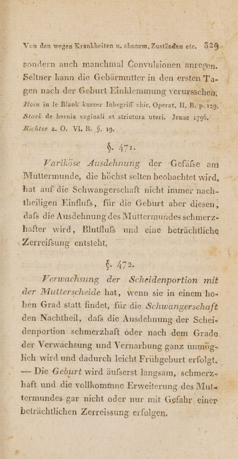 a gen nach der Geburt Einklemmung verursachen, Stark de ‚hernia vaginalı et strictura uteri. Jenae 1796,’ Sur. ; Variköse Ausdehnung der ‘Gefäße am Muttermunde, die höchst selten beobachtet wird hat auf die Schwangerschaft nicht immer nach- theiligen Einflufs, für die Geburt aber diesen, dafs die Ausdehnung des Muttermundes schmerz- hafter wird, Blutfluß und eine beträchtliche I 04: 472; Ferwachsung der Scheidenportion mit der Mutierscheide hat, wenn sie in einem 'ho- hen Grad statt findet, für die Schwangerschaft den Nachtheil, dafs die Ausdehnung der Schei- denportion schmerzhaft öder nach dem Grade, der Verwachsung und Vernar bung ganz unmög- lich wird und dadurch leicht Frübgeburt erfolgt, ——- Die Geburt wird äufserst langsam, schmerz- haft und die vollkommne Erweiterung des Muts beträchtlichen Zerreissung erfolgen,