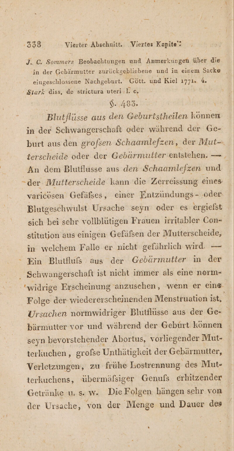 rn r . ” ’ 398 Vierter Abschnitt. Viertes Kapite'- J. ©. Sommers Beobachtungen und Anmerkungen über die in der Gebärmutter zurückgebliebene und in einem Sacke _ eingeschlossene Nachgeburt. Gött. und Riel 1771. 4. 'Siarx diss, de strictura uteri .l. c. 6.483. | ' Blutflüsse aus den Geburtstheilen können in der Schwangerschaft oder während der Ge- burt aus den grofsen Schaamlefzen, der Mut- terscheide oder der Gebärmutter entstehen. — An dem Blutflusse aus den Schaamlefzen und -der Mutterscheide kann die Zerreissung eines. varicösen Gefäßses, einer Entzundungs - ‚oder Blutgeschwülst Ursache seyn oder es ergielst sich bei sehr vollblütigen Frauen ir ritabler Con- stitutjon aus einigen Gefäfsen der Mutterscheide, in welchem Falle er nieht gefährlich wird. — Ein Blutfluß aus der Gebärmutter in der Schwangerschaft ist nicht immer als eine norm- widrige Erscheinung anzusehen, wenn er eine Folge der wiedererscheinenden Menstruation ist, N Ursachen normwidriger Blutilüsse aus der Ge- E bärmütter vor und während der Geburt können seyn bevor stehender Abortus, vorliegender Mut- terkuchen, gr ofse Unthätigkeit der Gebärmutter, Verletzungen, zu frühe Lostrennung des Mut- terkuchens, übermäfsiger Genufs erhitzender Getränke u. s. w. Die Folgen hängen sehr von der Ursache, von der Menge und Dauer des