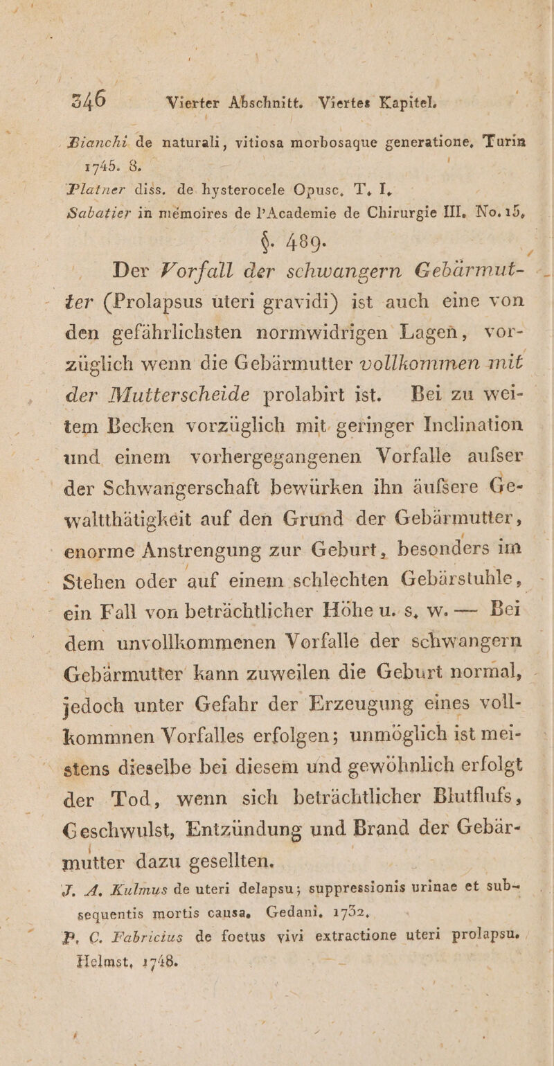 # 346 Vierter Abschnitt. Viertes Kapitel. ‚ Bianchi de naturali, vitiosa morbosague generatione, Turin 1745. 8. i Platner diss. de hysterocele Opusc, T. IL, Sabatier in memoires de ’Academie de Chirurgie II. No.ı5, $- 489. Der Vorfall der schwangern Gebärmut- | ‚ter (Prolapsus üteri gravidi) ist auch eine von den gefährlichsten normwidrigen Lagen, vor- züglich wenn die Gebärmutter vollkommen mit der Mutterscheide prolabirt ist. Bei zu wei- tem Becken vorzüglich mit geringer Inclination und einem vorhergegangenen Vorfalle aufser der Schwangerschaft bewürken ihn äufsere Ge- waltthätigkeit auf den Grund der Gebärmutter, enorme Anstrengung zur Geburt, besonders im : Stehen oder auf einem schlechten Gebärstuhle, - ein Fall von beträchtlicher Höhe u. s, w. — Bei. dem unvollkommenen Vorfalle der schwangern Gebärmutter kann zuweilen die Geburt normal, jedoch unter Gefahr der Erzeugung eines voll- kommnen Vorfalles erfolgen; unmöglich ist mei- stens dieselbe bei diesem und gewöhnlich erfolgt der Tod, wenn sich beträchtlicher Biutflufs, Geschwulst, Entzundung und Brand der Gebär- mutter dazu gesellten. I. A. Kulmus de uteri delapsu; suppressionis urinae et sub- sequentis mortis causa, Gedani, 1732, P, C. Fabricius de foetus vivi extractione uteri prolapsu. Helmst, 1748. | __