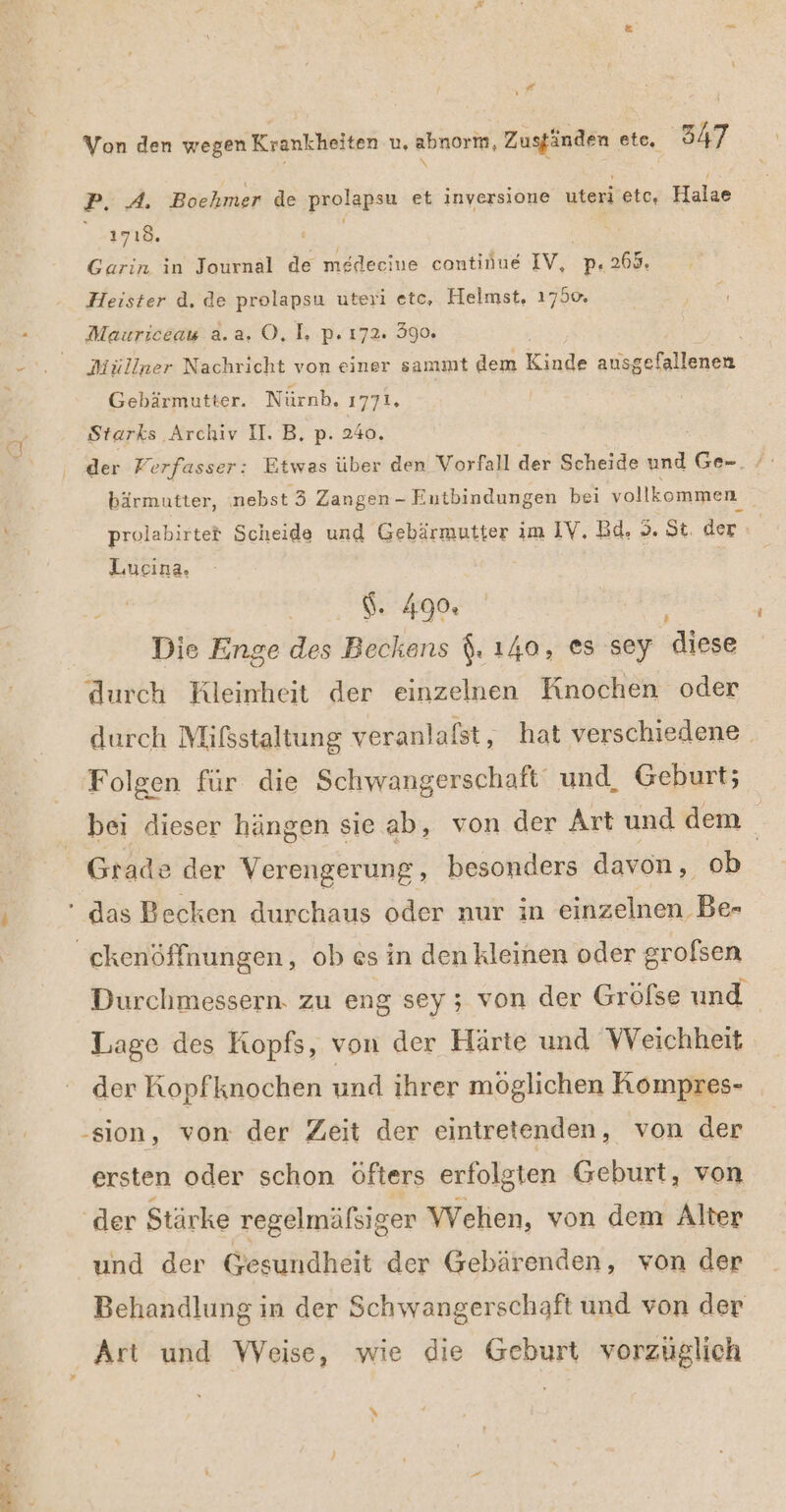 \ N ” Von den wegen Krankheiten u, abnorm, Zuständen ete. 547 » \ b; { Pi. Bochmer de paalapın et inversione uteri etc, Halae ESTER. Garin in Journal de medecine continue wen p« 269. Heister d. de prolapsu uteri ete, Helmst, 1750. Mauriceau a.a. O, I. p. 172. 390, Müllner Nachricht von einer sammt dem Kinde ausgefallenen Gebärmutter. Nürnb. 1771. Starks Archiv I. B, p. 240. bärmutter, nebst 3 Zangen - Eutbindungen bei vollkommen prolabirtet Scheide und Gebärmutter im IV. Bd, 5. St. der Lucina. | $. 490. Die Enge des Beckens (. 140, es sey diese durch Kleinheit der einzelnen Knochen oder durch Mißsstaltung veranlafst, hat verschiedene Folgen für die Schwangerschaft und, Geburt; bei dieser hängen sie ab, von der Art und dem | Grade der Verengerung,, besonders davon, ob ' das Becken durchaus oder nur in einzelnen Be- Durchmessern. zu eng sey ; von der Gröfse und Lage des Kopfs, von der Härte und Weichheit der Ropfknochen und ihrer möglichen Kompres- -sion, von der Zeit der eintretenden, von der ersten oder schon öfters erfolgten Geburt, von ‚der Stärke regelmälsiger Wehen, von dem Alter und der Gesundheit der Gebärenden, von der Behandlung in der Schwangerschaft und von der »