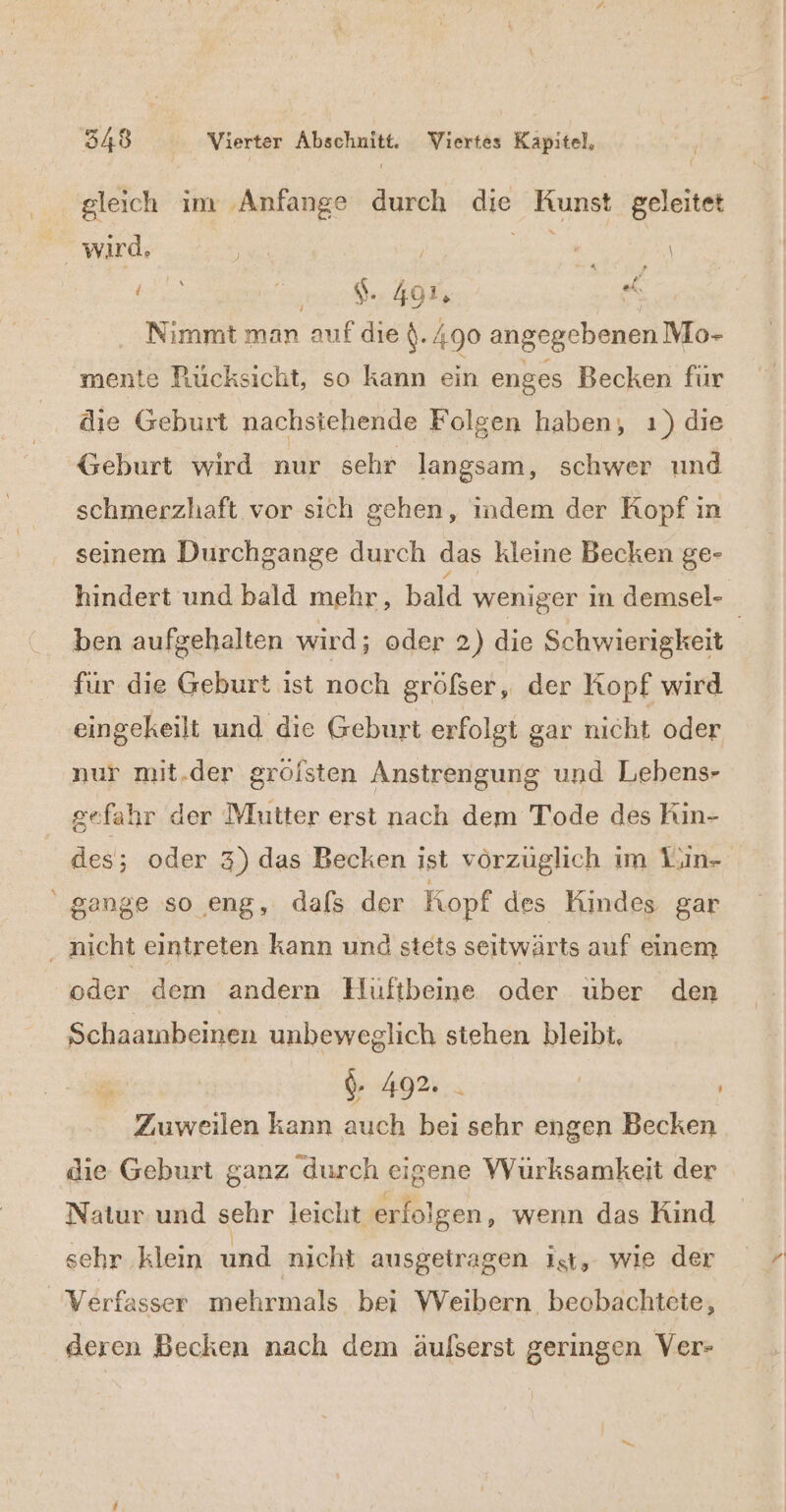 gleich im ‚Anfange durch nö Kunst geleitet Ä wird. | ; Rz Bi en: ns Nimmt man auf die (. 490 angegebenen Mo- mente Rücksicht, so kann ein enges Becken für die Geburt nachstehende Folgen haben, ı) die Geburt wird nur schr langsam, schwer und schmerzhaft vor sich gehen, indem der Kopf in seinem Durchgange durch das kleine Becken ge- hindert und bald mehr, bald weniger in demsel- ben aufgehalten wird; oder 2) die Schwierigkeit für die Geburt ist noch gröfser, der Kopf wird eingekeilt und die Geburt erfolgt gar nicht oder nur mit.der grölsten Anstrengung und Lebens- gefahr der Mutter erst nach dem Tode des Rin- des; oder 3) das Becken ist vörzüglich im Luin- gange so eng, dafs der Kopf des Kindes gar nicht eintreten kann und stets seitwärts auf einem oder dem andern Huftbeine oder uber den Schaambeinen unbeweglich stehen bleibt, $. 492. | _ Zuweilen kann auch an sehr engen Becken die Geburt ganz durch eigene Würksamkeit der Natur und sehr leicht erfolgen, wenn das Kind sehr klein und nicht ausgetragen ist, wie der Verfasser mehrmals bei Weibern beobachtete, deren Becken nach dem äulserst geringen Ver-