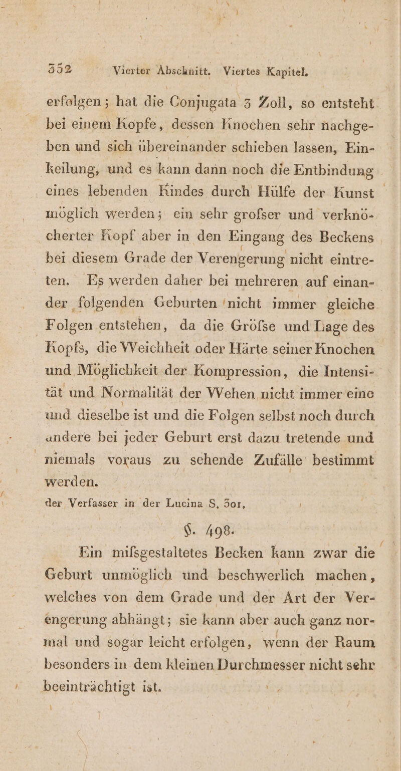 erfolgen ; hat die Conjugata 3 Zoll, so entsteht. bei einem Kopfe, dessen Knochen sehr nachge- ben und sich übereinander schieben lassen, Ein- keilung, und es kann dann noch die Entbindung | eines lebenden Kindes durch Hülfe der Kunst möglich werden; ein sehr grofser und verknö- cherter Kopf aber in den Eingang des Beckens bei diesem Grade der Verengerung nicht eintre- ten. Es werden daher bei mehreren auf einan- der ‚folgenden Geburten nicht immer gleiche Folgen entstehen, da die Gröfse und Lage des Kopfs, die Weichheit oder Härte seiner Knochen und Möglichkeit.der Rompression, die Intensi- tät und Normalität der Wehen nicht immer eine und dieselbe ist und die Foigen selbst noch durch andere bei jeder Geburt erst dazu tretende und niemals voraus zu schende Zufälle bestimmt werden. der Verfasser in der Lucina S, 3or, G. 498. Ein milsgestaltetes Becken kann zwar die Geburt unmöglich und beschwerlich machen, welches von dem Grade und der Art der Ver- engerung abhängt; sie kann aber auch ganz nor- mal und sogar leicht erfolgen, wenn der Raum besonders in dem kleinen Durchmesser nicht sehr beeinträchtigt ist. a \