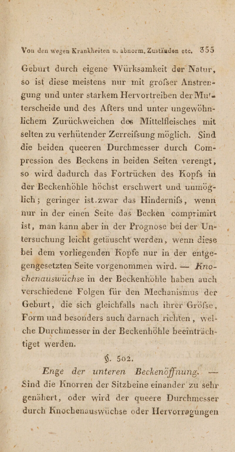 Geburt durch eigene Würksamkeit der Natur, so ist diese meistens nur mit grolser Anstren- gung und unter starkem Hervortreiben der Mu'= terscheide und des Afters und unter ungewöhn- lichem Z urückweichen des Mittelfleisches mit selten zu verhütender Zerreilsung möglich. Sind die beiden queeren Durchmesser durch Com- pression des Beckens in beiden Seiten verengt, so wird dadurch das Fortrücken des Kopfs in der Beckenhöhle höchst erschwert und unmög- lich; geringer ist.zwar das Hindernifs, wenn nur in der einen Seite das Becken comprimirt ist, man kann aber in der Prognose bei der Un- tersuchung leicht getauscht werden, wenn die bei dem vorliegenden Kopfe nur in der ine gengesetzten Seite vorgenommen wird. — Kno- chenauswiüchse in der Beckenhöhle haben auch verschiedene Folgen für den Mechanismus der Geburt, die sich gleichfalls nach ihrer Gröfse, Form und besonders auch darnach richten ‚ wel- che Durchmesser in der Beckenhöhle beeinträch- tiget werden. | $. 502. | Enge der unteren Beckenöffnung. — Sind die Knorren der Sitzbeine einander zu sehr genähert, oder wird der queere Durchmesser durch Knochenauswüchse oder Hervorragungen \ ”