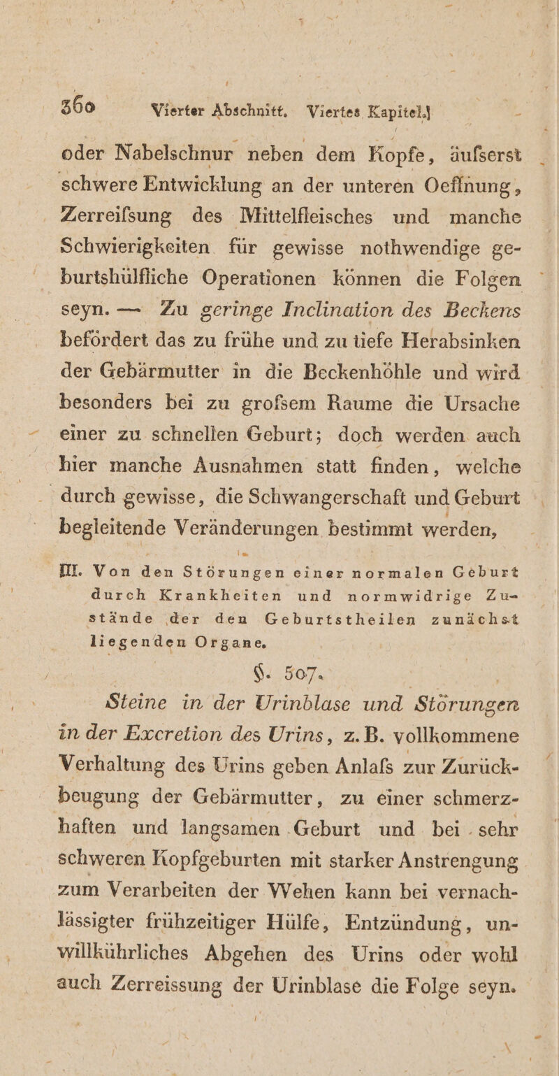 f 360 Vierter Abschnitt. Viertes Kapitel.) 2 oder Nabelschnur neben dem Kopfe, äufserst schwere Entwicklung an der unteren Oeflnung, . Zerreilsung des Mlitielfleisches und manche Schwierigkeiten. für gewisse nothwendige ge- burtshülfliche Operationen können die Folgen seyn. — Zu geringe Inclination des Beckens befördert das zu frühe und zu tiefe Herabsinken der Gebärmutter in die Beckenhöhle und wird besonders bei zu grofsem Raume die Ursache einer zu schnellen Geburt; doch werden auch hier manche Ausnahmen statt finden, welche durch gewisse, die Schwangerschaft und Geburt begleitende Veränderungen BESHUEN werden, Im DI. Von den Störungen einer normalen Geburt durch Krankheiten und normwidrige Zu- stände der den Geburtstheilen zunächst liegenden Organe $- 507. Steine in der Urinblase und Siena in der Excretion des Urins, z.B. vollkommene Verhaltung des Urins geben Anlafs zur Zurück- beugung der Gebärmutter, zu einer schmerz- haften und langsamen .Geburt und. bei . schr schweren Kopfgeburten mit starker Anstrengung zum Verarbeiten der Wehen kann bei vernach- Jässigter frühzeitiger Hülfe, Entzündung, un- willkührliches Abgehen des Urins oder wohl auch Zerreissung der Urinblase die Folge seyn. I