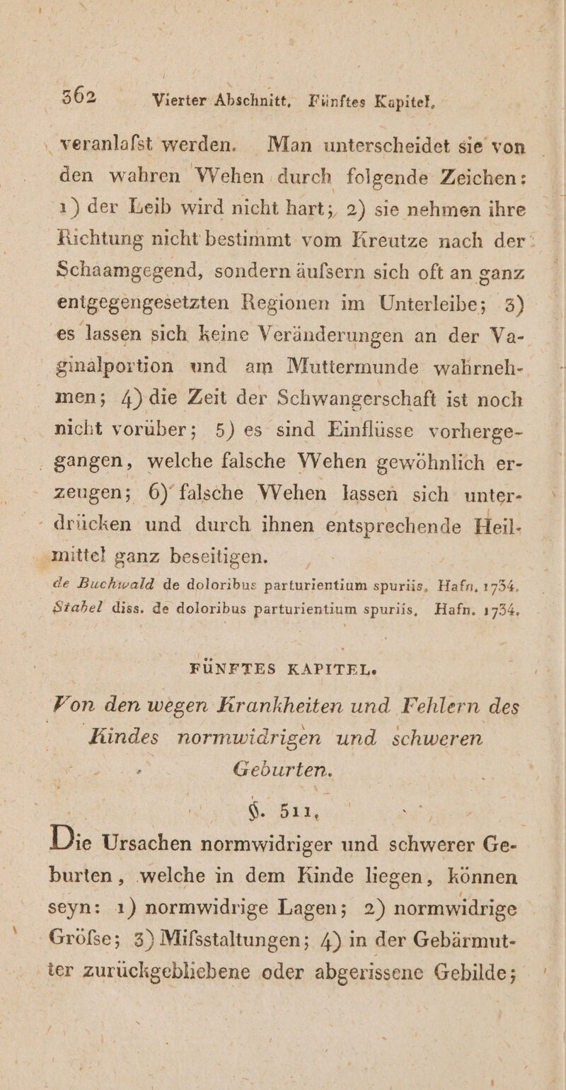 . veranlafst werden. Man unterscheidet sie’ von den wahren Wehen durch folgende Zeichen: 'ı) der Leib wird nicht hart;, 2) sie nehmen ihre Richtung nicht bestimmt vom Kreutze nach der: Schaamgegend, sondern äufsern sich oft an ganz enigegengesetzten Regionen im Unterleibe; 3) ‘es lassen sich keine Veränderungen an der Va- ‚ginalportion und am Muttermunde wahrneh- men; 4)die Zeit der Schwangerschaft ist noch nicht vorüber; 5) es sind Einflüsse vorherge- . gangen, welche falsche VVehen gewöhnlich er- zeugen; 6)‘ falsche Wehen lassen sich unter- - drücken und durch ihnen entsprechende Heil- ‚mittel ganz beseitigen. de Buchwald de doloribus parturientium spuriis, Hafn, 1754. Ötabel diss. de doloribus parturientium spuriis, Hafn. 1734. FÜNFTES KAPITEL. Von den wegen Krankheiten und Fehlern des Kindes normwidrigen und schweren en Geburten. ergßr, Di. Ursachen normwidriger und schwerer Ge- burten, ‚welche in dem Rinde liegen, können seyn: ı) normwidrige Lagen; 2) normwidrige Gröfse; 3) Mifsstaltungen; 4) in der Gebärmut- ter zurüuckgebliebene oder abgerissene Gebilde;