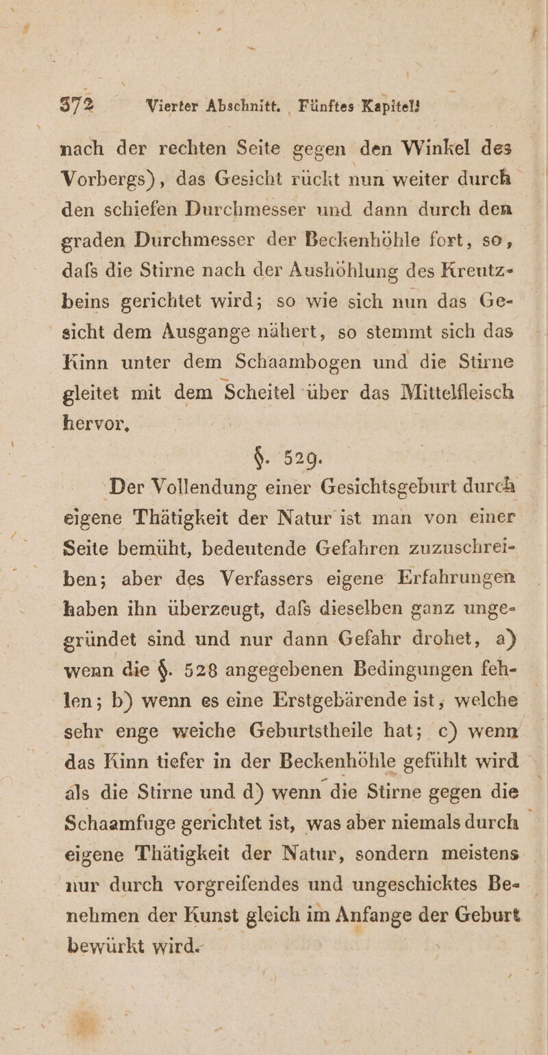 f 572 Vierter Abschnitt. Fünftes Kapitel! nach der rechten Seite gegen den Winkel des Vorbergs), das Gesicht ruckt nun weiter durch den schiefen Durchmesser und dann durch den graden Durchmesser der Beckenhohle fort, so, dafs die Stirne nach der Aushöhlung des Kreutz- beins gerichtet wird; so wie sich nun das Ge- sicht dem Ausgange nähert, so stemmt sich das Kinn unter dem Schaambogen und die Stirne gleitet mit dem ‚Scheitel über das Mittelfleisch hervor, : $. 529. ‚Der Vollendung einer Gesichtsgeburt durch eigene Thätigkeit der Natur ist man von einer Seite bemüht, bedeutende Gefahren zuzuschrei- ben; aber des Verfassers eigene Erfahrungen haben ihn überzeugt, dafs dieselben ganz unge- gründet sind und nur dann Gefahr drohet, a) wenn die $. 528 angegebenen Bedingungen feh- len; b) wenn es eine Erstgebärende ist, welche ‚sehr enge weiche Geburtstheile hat; c) wenn das Kinn tiefer in der Beckenhöhle gefühlt wird als die Stirne und d) wenn die Stirne gegen die Schaamfuge gerichtet ist, was aber niemals durch eigene Thätigkeit der Natur, sondern meistens nur durch vorgreifendes und ungeschicktes Be= nehmen der Kunst gleich im Anfange der Geburt bewürkt wird-