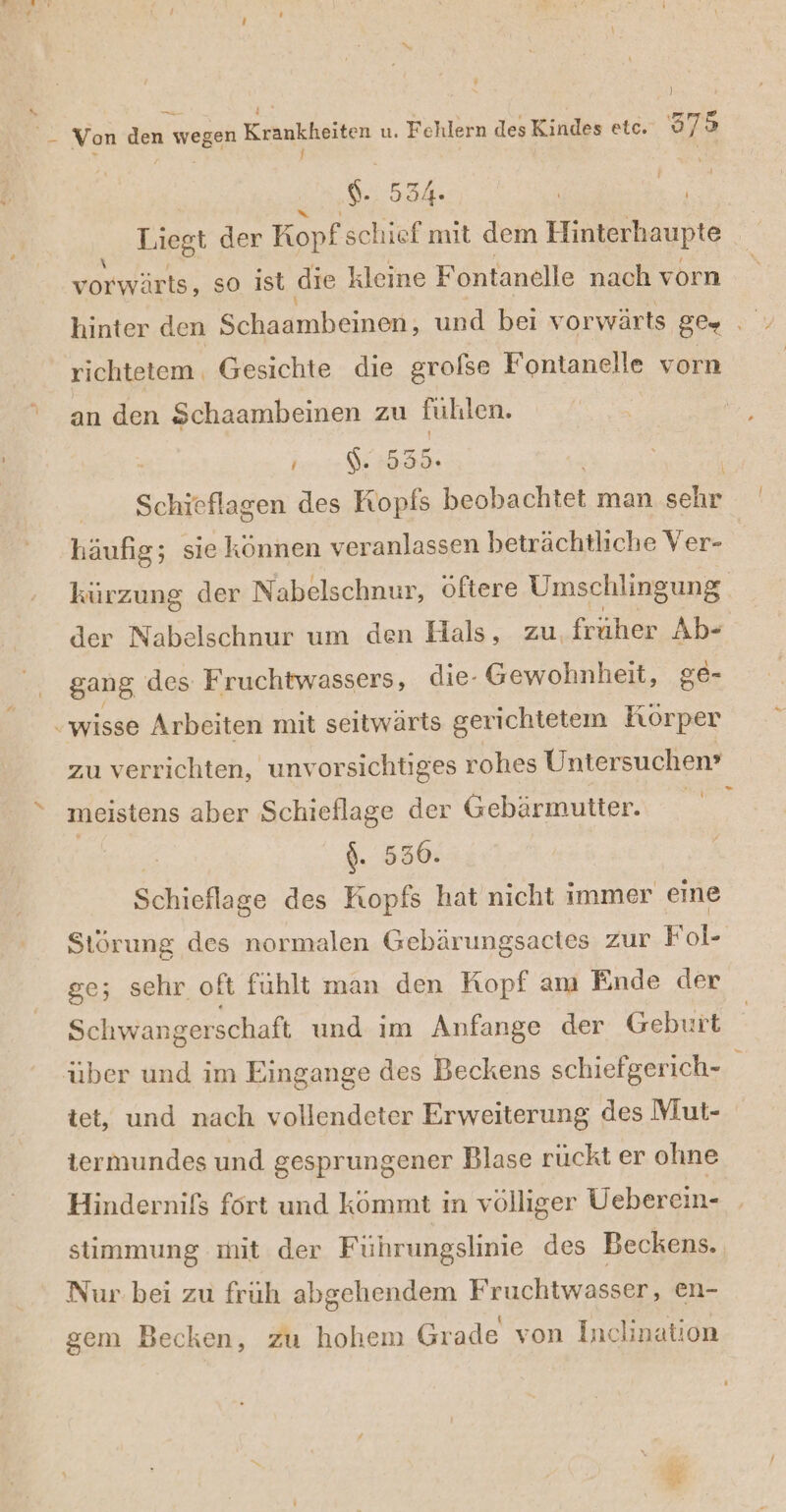 ? $ ! E. Von den wegen Krankheiten u. Fehlern des Kindes etc. 979 9.0534: u Liegt der Kopf schief mit dem Hinterhaupte = vorwärts, so ist die kleine Fontanelle nach vorn hinter den Schaambeinen, und bei vorwärts gr. richtetem. Gesichte die grolse Fontanelle vorn an den Schaambeinen zu fulılen. Ne | | - .. Schieflagen des a RE. man sehr häufig; siekönnen veranlassen beträchtliche Ver- kürzung der N abelschnur, Oftere Umschlingung der Nabelschnur um den Hals, zu, früher Abs gang des Fruchtwassers, die- Gewohnheit, ge- ‚wisse Arbeiten mit seitwärts gerichtetem Körper zu verrichten, unvorsichtiges rohes Untersuchen’ meistens aber Schieflage der Gebärmutter. | $. 530. Schieflage des Kopfs hat nicht immer eine Störung des normalen Gebärungsactes zur Fol- ge; sehr oft fühlt man den Kopf am Ende der Schwangerschaft und im Anfange der Geburt über und im Eingange des Beckens schiefgerich- tet, und nach vollendeter Erweiterung des Mut- termundes und gesprungener Blase rückt er ohne Hindernifs fort und kommt in völliger Ueberein- stimmung mit der Führungslinie des Beckens. Nur bei zu früh abgehendem Fruchtwasser, en- k D A gem Becken, zu hohem Grade von Inclination /