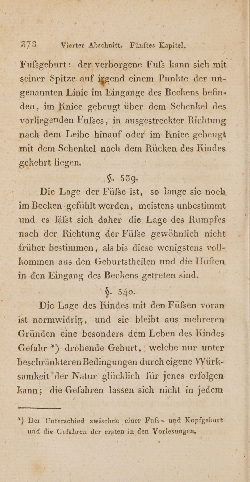 | Fulsgeburt: der verborgene Fufs kann sich mit ‚seiner Spitze auf iggend einem Punkte der un- genannten Linie i im Eingange des Beckens befin- den, im Kniee gebeugt uber dem Schenkel des vorliegenden Fufses, in ausgestreckter Richtung nach dem Leibe hinauf oder im Kniee gebeugt mit dem Schenkel nach dem Rücken des Kindes gekehrt liegen. ' \ a ı$: :539. | Die Lage ‚der Füfse ist, so lange sie noch. im Becken ‚gefühlt werden, meistens unbestimmt und es läfst sich daher die Lage des Rumpfes früher bestimmen, als bis diese wenigstens voll- kommen aus den Geburtstheilen und dıe Hüften in den Eingang des Beckens getreten sind. , $. 540. Die Lage des Kindes mit den Füfsen voran ist normwidrig, und sie bleibt aus mehreren Gründen eine besonders dem Leben des Kindes Gefahr *) drohende Geburt, : welche nur unter beschränkteren Bedingungen durch eigene VVurk- samkeitder Natur glücklich für jenes erfolgen kann; die Gefahren lassen sich nicht in jedem $ 4 *} Der Unterschied zwischen einer Fufs- und Kopfgeburt und die Gefahren der ersten in den Vorlesungen, \ a