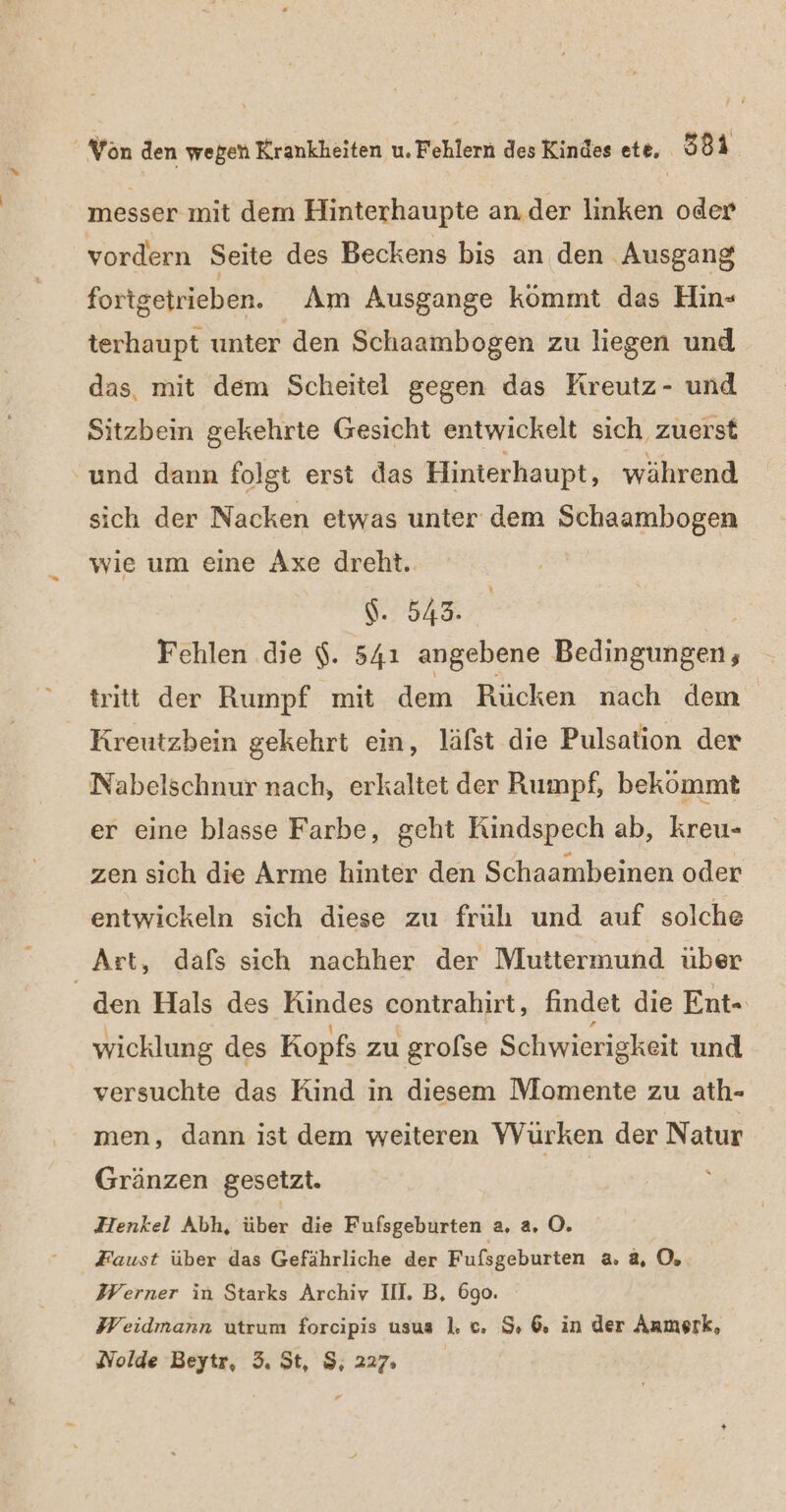 messer mit dem Hinterhaupte an.der linken oder vordern Seite des Beckens bis an den Ausgang fortgetrieben. Am Ausgange kömmt das Hin- terhaupt unter den Schaambogen zu liegen und das, mit dem Scheitel gegen das Kıreutz- und Sitzbein gekehrte Gesicht entwickelt sich zuerst und dann folgt erst das Hinterhaupt, während sich der Nacken etwas unter dem Schaambogen wie um eine Axe dreht. $. 543. Fehlen .die $. 541 angebene Bedingunben, tritt der Rumpf mit dem Rücken nach dem | Kreutzbein gekehrt ein, läfst die Pulsation der Nabelschnur nach, erkaltet der Rumpf, bekömmt er eine blasse Farbe, geht Rindspech ab, kreu- zen sich die Arme hinter den Schaambeinen oder entwickeln sich diese zu früh und auf solche Art, dafs sich nachher der Muttermund uber den Hals des Kindes contrahirt, findet die Ent- wicklung des Kopfs zu grolse Schwierigkeit und versuchte das Kind in diesem Momente zu ath- men, dann ist dem weiteren VWürken der Natur Gränzen gesetzt. Henkel Abh, über die Fufsgeburten a, a. O. Faust über das Gefährliche der Fufsgeburten 2.4, 0, Werner in Starks Archiv II. B, 690. Weidmann utrum forcipis usus 1. c. $, 6. in der Anmerk, Nolde Beytr, 3. St, $, 227: