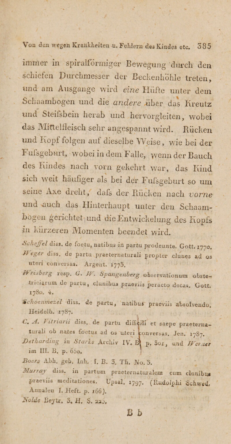 / immer in 'spiralförmiger Bewegung ‘durch den schiefen Durchmesser der Beckenhöhle treten, und am Ausgange wird eine Hüfte unter dem Schaambogen und die andere über das Kreutz und Steifsbein herab und .hervo rgleiten, wobei das Mittelfleisch sehr a angespannt wird, Rücken und Fiopf folgen auf dieselbe Weise, wie bei der Fufsgeburt, wobei indem Falle, wenn der Bauch des Rindes nach vorn gekehrt war, das Fund und auch das Hinterhaupt unter den Schaam- bogen $erichtet;und die Entwickelung des Kopfs in kürzeren Momenten beendet wird. Scheffel diss. de foetu, natibus in partu prodeunte. Gott. 1770, Heger diss. de partu praeternaturali propter clunes ad os uteri conversas. Argent. 1775, triciarum de partu, clunibus praeyiis Peracto decas, Gott. 1780. 4 Wchoenmezel diss. de Partu, natibus” praeviis he Heidelb. 1787. N ©, 4. Fıtriarüi diss, de partu difhti turali ob nates foetus ad os uteri konversas, Jen. 1787. Detharding in Starks Archiv IV. B P- 301, und Weser ım III, B, p. 650. Ä Boers Abh. geb, Inh. -I. B. 3, Th. No,3. | Murray diss. in partum praeternaturalem cum clunibus praeviis meditationes. Upsal, 1797. (Rudolphi Sohwed, Annalen J. Heft. p. 166). Nolde Beytr, 3, H, S.22;, . Bb