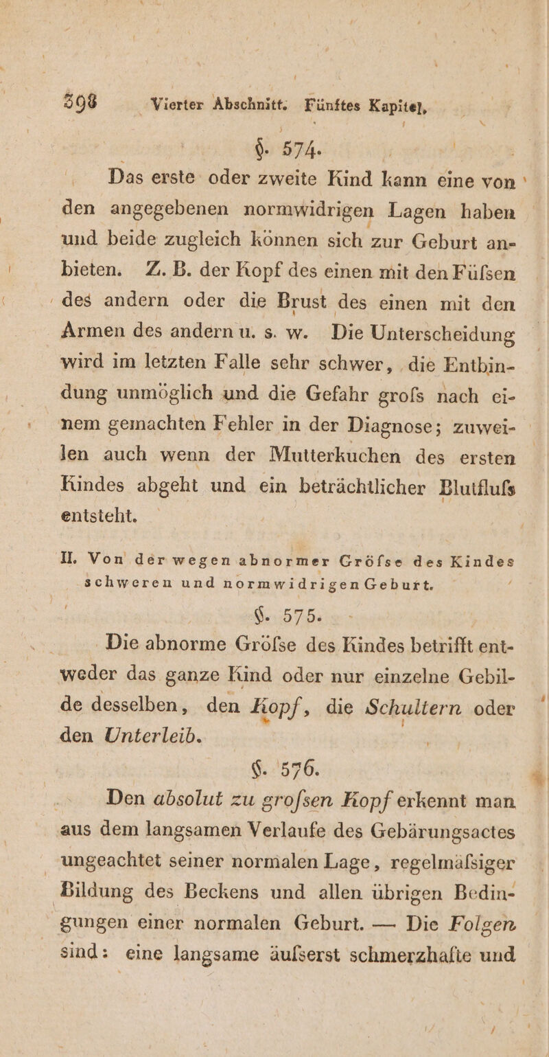 | ee Das erste oder zweite Kind kann eine von ' den angegebenen normwidrigen Lagen haben und beide zugleich können sich zur Geburt an- bieten. Z.B. der Kopf des einen mit den Fülsen des andern oder die Brust des einen mit den Armen des andern u. s. w. Die Unterscheidung wird ım letzten Falle sehr schwer, die Entbin- dung unmöglich und die Gefahr grofs nach ei- len auch wenn der Mutterkuchen des ersten Kindes abgeht und ein beträchtlicher Blutälufs entsteht. I. Von derwegenabnormer Gröfse des Kindes schweren und normwidrigenGeburt. $..575. Die abnorme Gröfse des Kindes betrifft ent- weder das ganze Kind oder nur einzelne Gebil- de desselben, den Kopf, die Schultern oder den Unterleib. 570. | Den absolut zu grofsen Kopf erkennt man aus dem langsamen Verlaufe des Gebärungsactes ungeachtet seiner normalen Lage, regelmäßsiger Bildung des Beckens und allen übrigen Bedin- gungen einer normalen Geburt. — Die Folgen sind: eine langsame äufserst schmerzhafte und