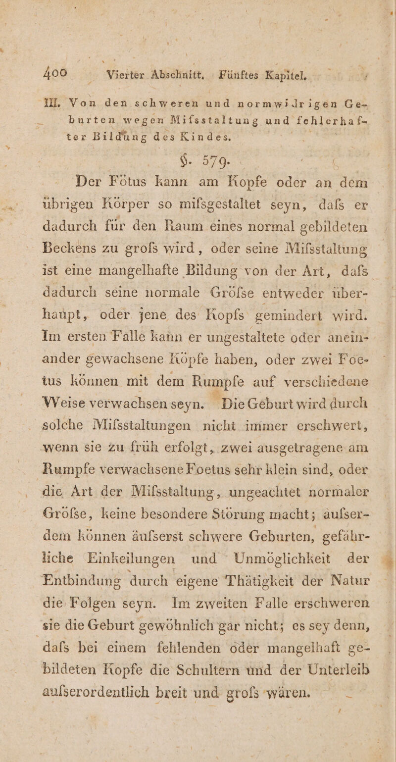 IH. Von den. schweren und normwi.Jlrigen Ge- = burten wegen Mifsstaltung und BE run ter Bildh ung des Kindes, Br ER Der Fötus kann am Kopfe oder an dem übrigen Körper so mifsgestaltet seyn, daß er dadurch für den Raum eines normal gebildeten Beckens zu grofs wird, oder seine Mifsstaltung dadurch seine normale Gröfse entweder uber- haupt, oder. jene des Kopfs gemindert wird. Im ersten Falle kann er ungestaltete oder anein- ander gewachsene Köpfe haben, oder zwei Foe- ius können mit dem Rumpfe auf verschiedene Weise verwachsen seyn. Di: Geburt wird durch solche Mifsstaltungen nicht immer erschwert, wenn sie zu fruh erfolgt, zwei ausgetragene am die Art der Mifsstaltung, ungeachtet normaler Gröfse, keine besondere Störung macht; aufser- dem können äufserst schwere Geburten, gefähr- liche Einkeilungen und Unmöglichkeit der Entbindung durch eigene Thätigkeit der Natur die Folgen seyn. Im zweiten Falle erschweren dafs bei einem fehlenden oder mangelhaft ge- bildeten Kopfe die Schultern und der Unterleib aulserordentlich breit und grofs wären. _ 14