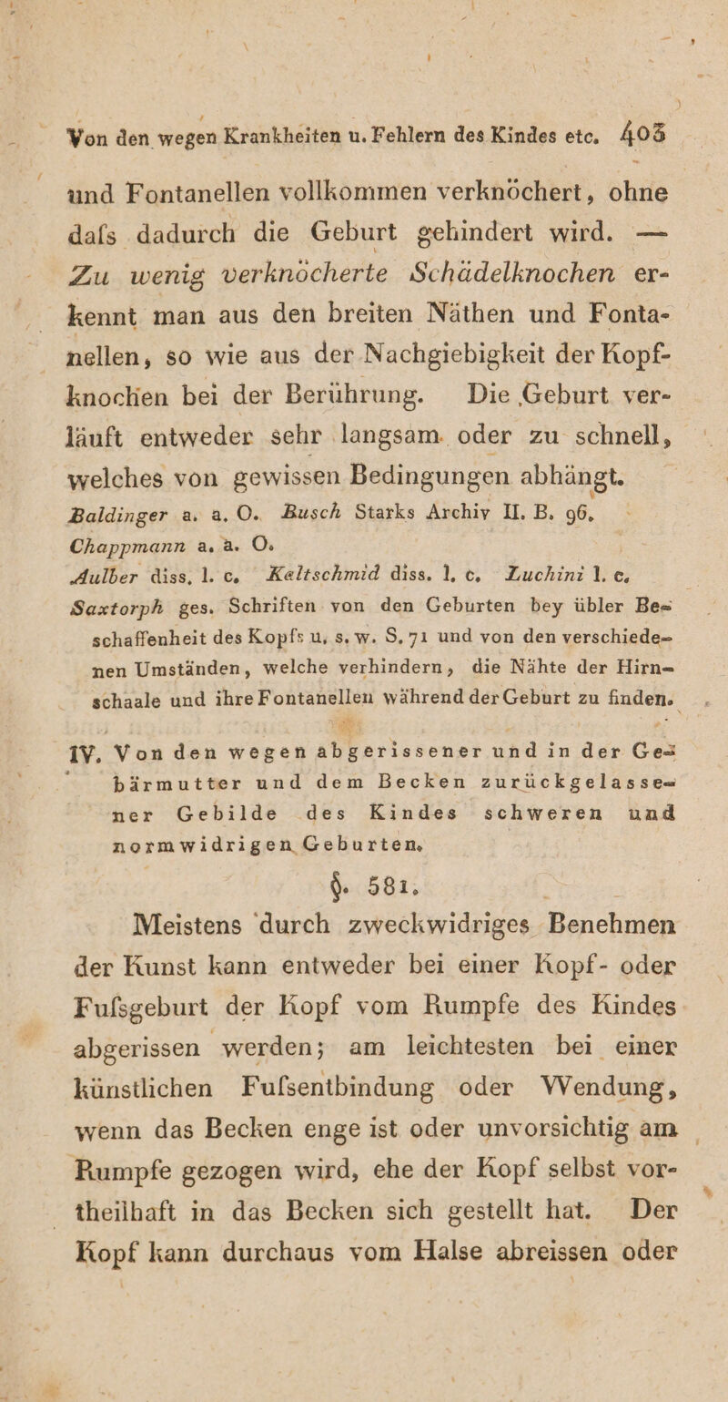 - und Fontanellen vollkommen verknöchert, ohne dafs dadurch die Geburt gehindert wird. — Zu wenig verknöcherte Schädelknochen er- kennt man aus den breiten Näthen und Fonta- nellen, so wie aus der Nachgiebigkeit der Kopf- knochen bei der Berührung. Die ‚Geburt ver- läuft entweder sehr langsam. oder zu schnell, welches von gewissen Bedingungen abhängt. 6 Baldinger a. a.0. Busch Starks Archiv II. B, 96, Chappmann a. a. O: Aulber diss. 1. c., Kealtschmid diss. 1. c, Zuchinil.c, Saxtorph ges. Schriften von den Geburten bey übler Be« schaffenheit des Kopf: u, s,. w. S.7ı und von den verschiede- nen Umständen, welche verhindern, die Nähte der Hirn- schaale und ihre Fontanellen während der Geburt zu finden. IV. Von den wegen abgerissener undıin der Ges ; bärmutter und dem Becken zurückgelasse- ner Gebilde des Kindes schweren und normwidrigen Geburtem, $. 581. Ä Meistens durch zweckwidriges Benehmen der Kunst kann entweder bei einer Kopf- oder Fufsgeburt der Kopf vom Rumpfe des Kindes abgerissen werden; am leichtesten bei einer künstlichen Fufsentbindung oder Wendung, wenn das Becken enge ist oder unvorsichtig am Pumpfe gezogen wird, ehe der Kopf selbst vor- theilhaft in das Becken sich gestellt hat. Der Kopf kann durchaus vom Halse abreissen oder