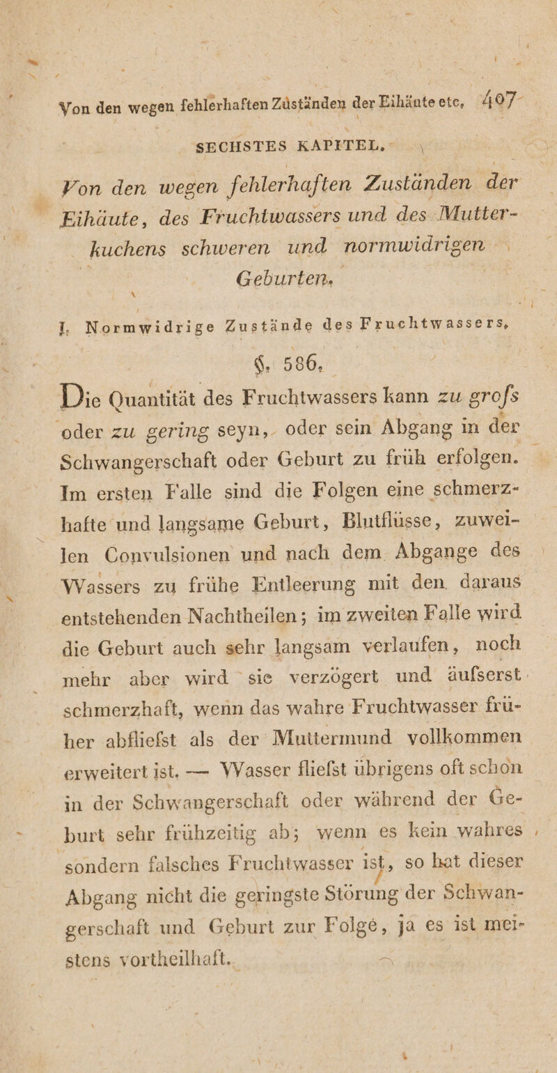 { Von den er fehlerhaften Züstinden der Eihänte ete, 407- SECHSTES KAPITEL, \ kuchens schweren und normwidri igen Geburten. \ I, Normwidrige Zustände des Fruchtwassers, $. 586, Die Quantität des Fruchtwassers kann zu grofs Schwangerschaft oder Geburt zu fruh erfolgen. Im ersten Falle sind die Folgen eine schmerz- hafte und langsame Geburt, Blutflusse, zuwei- len Convulsionen und nach dem. Abgange des Wassers zu frühe Entleerung mit den. daraus entstehenden Nachtheilen ; im zweiten Falle wird die Geburt auch sehr langsam verlaufen, noch schmerzhaft, wenn das wahre Fruchtwasser fru- erweitert ist. — WVasser flielst übrigens oft schon in der Schw angerschaft oder während der Ge- burt sehr frühzeitig ab; wenn es kein wahres Abgang nicht die geringste Störung der Schwan- gerschaft und Geburt zur Folge, ja es ist mei- stens vortheilhaft.. &gt;