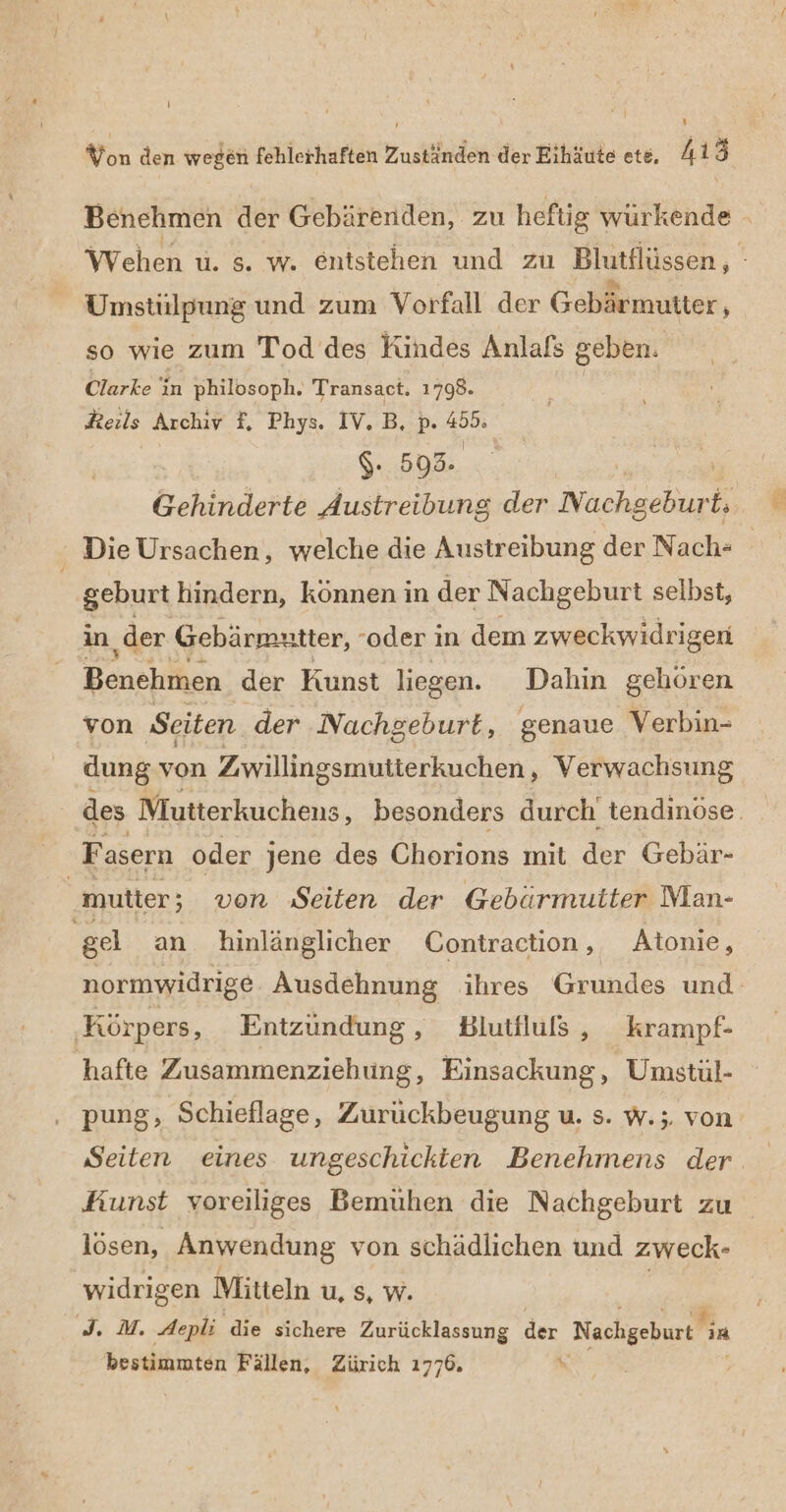 Benehmen der Gebärenden, zu hefig würkende Wehen u. 5. w. entstehen und zu Blutilüssen, Umstülpung und zum Vorfall der Gebärmutter, so wie zum Tod des Kindes Anlafs geben. Clarke in philosoph. Transact. 1798. Reils Archiv F, Phys. IV. B, p. Fo $. 593. | Gehinderte Austreibung der Nachseliie = Die Ursachen, welche die Austreibung der Nach- | geburt hindern, können in der Nachgeburt selbst, An, der Gebärmutter, -oder in dem zweckwidrigen Benehmen der Kunst liegen. Dahin gehören von Seiten. der Nachgeburt, genaue Verbin- dung von Zwillingsmutterkuchen , Verwachsung des Mutterkuchens, besonders durch tendinöse. Fasern oder jene des Chorions mit der Gebär- hutter: ; von Seiten der Gebärmuiter Man- gel an hinlänglicher Contraction, Atonie, normwidrige Ausdehnung ihres Grundes und: ‚Körpers, Entzündung, Blutfluß , krampf- 'hafte Zusammenziehung, Einsackung , Umstul- pung, Schieflage, Zurückbeugung u. s. w.;. von Seiten eines ungeschickten Benehmens der. Kunst voreiliges Bemühen die Nachgeburt zu lösen, Anwendung von schädlichen und zweck- widrigen Mitteln u, s, W. rs Aepli die sichere Zurücklassung der Nachgeburt Fin bestimmten Fällen, Zürich 1776.