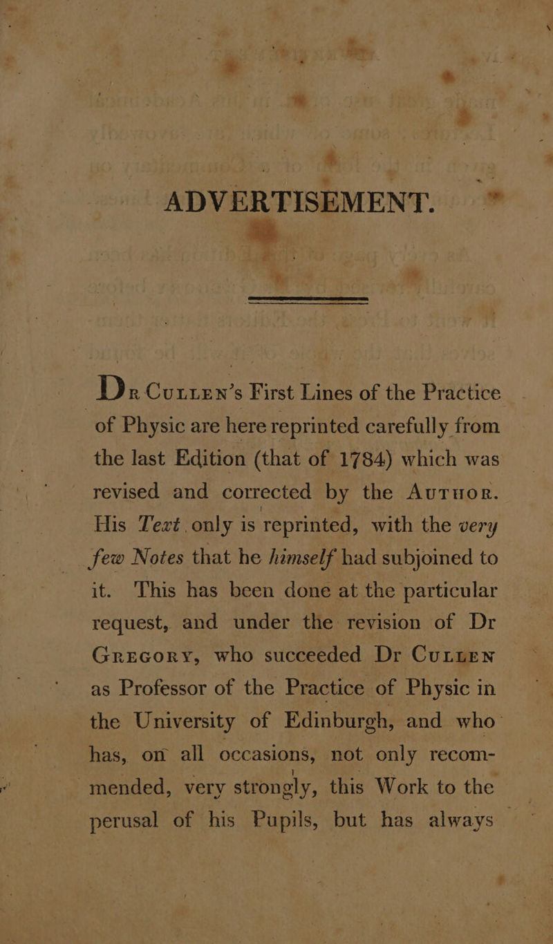 ADVERTISEMENT. * Pe Dx Cunren’s First Lines of the Practice of Physic are here reprinted carefully from the last Edition (that of 1784) which was revised and corrected by the Auruor. His Text, only is reprinted, with the very few Notes that he himself had subjoined to it. This has been done at the particular request, and under the revision of Dr Grecory, who succeeded Dr Cutten as Professor of the Practice of Physic in the Univ jersity of Edinburgh, and who has, on all occasions, not only recom- mended, very strongly, this Work to the perusal of his Pupils, but has always —