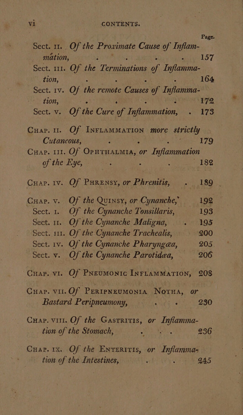 | Page. Sect. 11. Of the Proximate Cuise of Inflam- mation, — é ars Sect. 111. Of the Tear of Fara: tion, a 164 Sect. 1v. Of the renee Causes of Inflamma- tion, ; 2 172 Sect. v. Of the Cure oof Daunaaon “| ETS Cuar.u. Of INFLAMMATION more sirteely Cutaneous, : : 179 Cuap. 111. Of OpHTHALMIA, or Inflammation of the Eye, oe ! : 182 Cuap. iv. Of Purensy, or Phrenitis, . 189 | Cuap. v. Of the Quinsy, or Cynanche, 192 Sect. 1. Of the Cynanche Tonsillaris, 193 Sect. 12.1 OF the Cynanche Maligna, . 195 Sect. 11. Of the Cynanche Tracheaiis, 200 Sect. rv. Of the Cynanche Pharyngea, 205. Sect. v. Of the Cynanche Parotidea, _ 206 ~Cuap. vi. Of Preumonic INFLAMMATION, 208 Cuap. vil.Of PERipNEUMONIA Notua, or Bastard Peripneumony, ==. &gt;. 230 Cuap. vir. Of the Gastritis, or Inflamma- tion of the Stomach, Raa Fear 236 Cuar. 1x. Of the Enverrris, or Inflamma- tion of the Intestines, : Bas