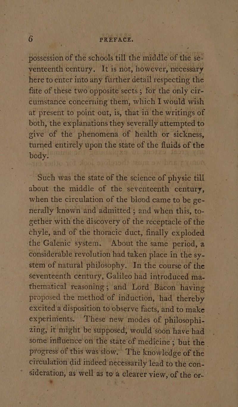 _ possession of the schools till the middle of the se- _ yenteenth century. It is not, however, necessary _ here to enter into any further detail respecting the fate of these two opposite sects; for the only cir- cumstance concerning them, which I would wish at present to point out, is, that in the writings of | both, the explanations they severally attempted to. give of the phenomena, of health or sickness, turned entirely upon the state of the fluids of the body. : Such was the state of the science of physic till about the middle of the seventeenth century, when the circulation of the blood came to be ge- nerally known and admitted ; and when this, to- gether with the discovery of ne receptacle of the chyle, and of the thoracic duct, finally exploded the Galenic system. About the same period, a considerable revolution had taken place in the sy~ stem of natural philosophy. In the course of the seventeenth century, Galileo had introduced ma- thematical reasoning; and Lord Bacon having proposed the method of induction, had thereby excited a disposition to observe facts, and to make. experiments. ‘These new modes of philosophi- | zing, it might be ‘Supposed, would soon have had ©, some influence on the state of medicine ; but the . progress Of this was slow? The ko wledge of the circulation did indeed necessarily lead to the con- sideration, as well as to a clearer view, of the or- Be wiesc Ne