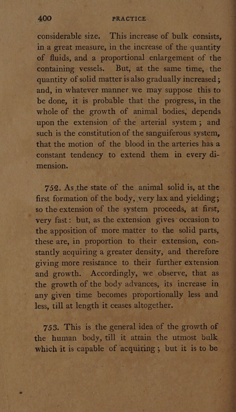 considerable size. This increase of bulk consists, in a great measure, in the increase of the quantity quantity of solid matter is also gradually increased ; be done, it is probable that the progress, in the whole of the growth of animal bodies, depends upon the extension of the arterial system; and such is the constitution of the sanguiferous system, that the motion of the blood in the arteries has a mension. 759. As the state of the animal solid is, at the first formation of the body, very lax and yielding; so the extension of the system proceeds, at first, very fast: but, as the extension gives” occasion to the apposition of more matter to the solid parts, stantly acquiring a greater density, and therefore giving more resistance to their further extension and growth. Accordingly, we observe, that as any given time becomes proportionally less and less, till at length it ceases altogether. which it is capable of acquiring ; but it is to be =) we a een ee ae ee ss n si as Sa ee oe Se ee