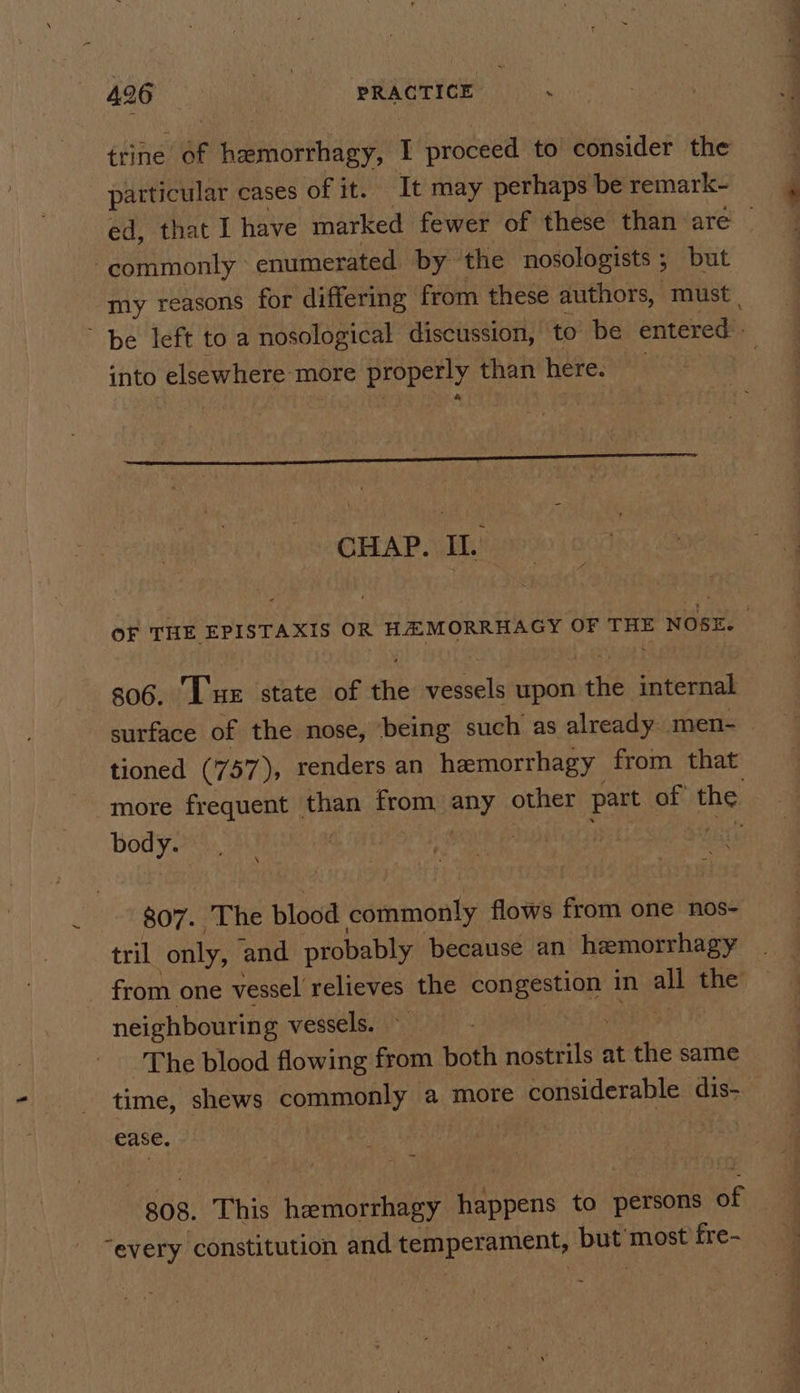 trine of hemorrhagy, I proceed to consider the particular cases of it. It may perhaps be remark- ed, that I have marked fewer of these than are — commonly enumerated by the nosologists 5 but my reasons for differing from these authors, must | ~ be left to a nosological discussion, to be entered. into elsewhere more properly than here. CHAP. II.’ OF THE EPISTAXIS OR HEMORRHAGY OF THE NOSE. 306. Lue state of the vessels upon the internal surface of the nose, ‘being such as already. men- _— tioned (757), renders an hemorrhagy from that more frequent _ than from, any other part of the body. | $07. He blood commonly flows from one nos- tril only, and probably because an hemorrhagy — from one vessel relieves the rs oalaha in all the neighbouring vessels. The blood flowing from both nostrils at the same time, shews commonly a more considerable dis- Case. 808. This entree Hossens to persons Bf “every constitution and temperament, but most fre-