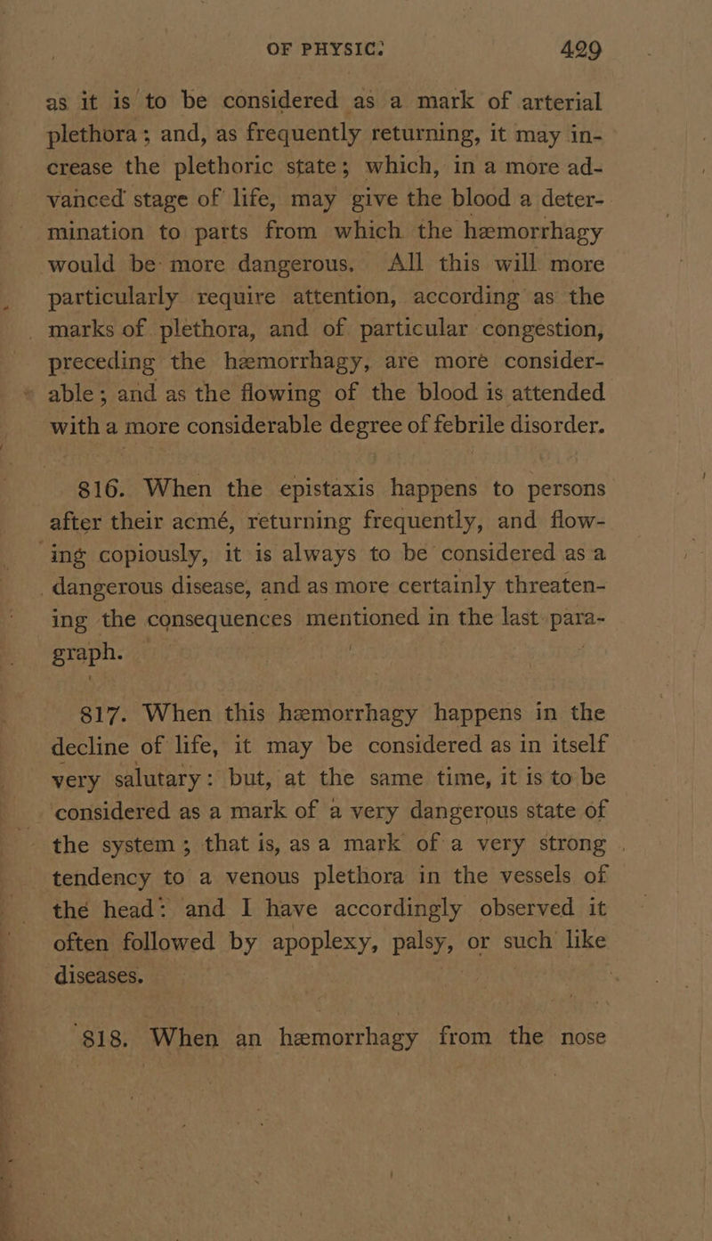 as it is to be considered as a mark of arterial plethora; and, as frequently returning, it may in- crease the plethoric state; which, in a more ad- vanced stage of life, may give the blood a deter- mination to parts from which the hemorrhagy would be: more dangerous, All this will more particularly require attention, according as the preceding the hemorrhagy, are more consider- able ; and as the flowing of the blood is attended with a more considerable ane of oe disorder. 816. Winer the seisteais happens to persons after their acmé, returning frequently, and flow- ing the consequences mentioned in 1 the last para~ eropn- | | : 817. When this hamorrhagy happens in the decline of life, it may be considered as in itself very salutary : but, at the same time, it is to be considered as a mark of a very dangerous state of the head: and I have accordingly observed. it often. followed by apoplexy, palsy, or such like $18. When an hemorrhagy from the nose