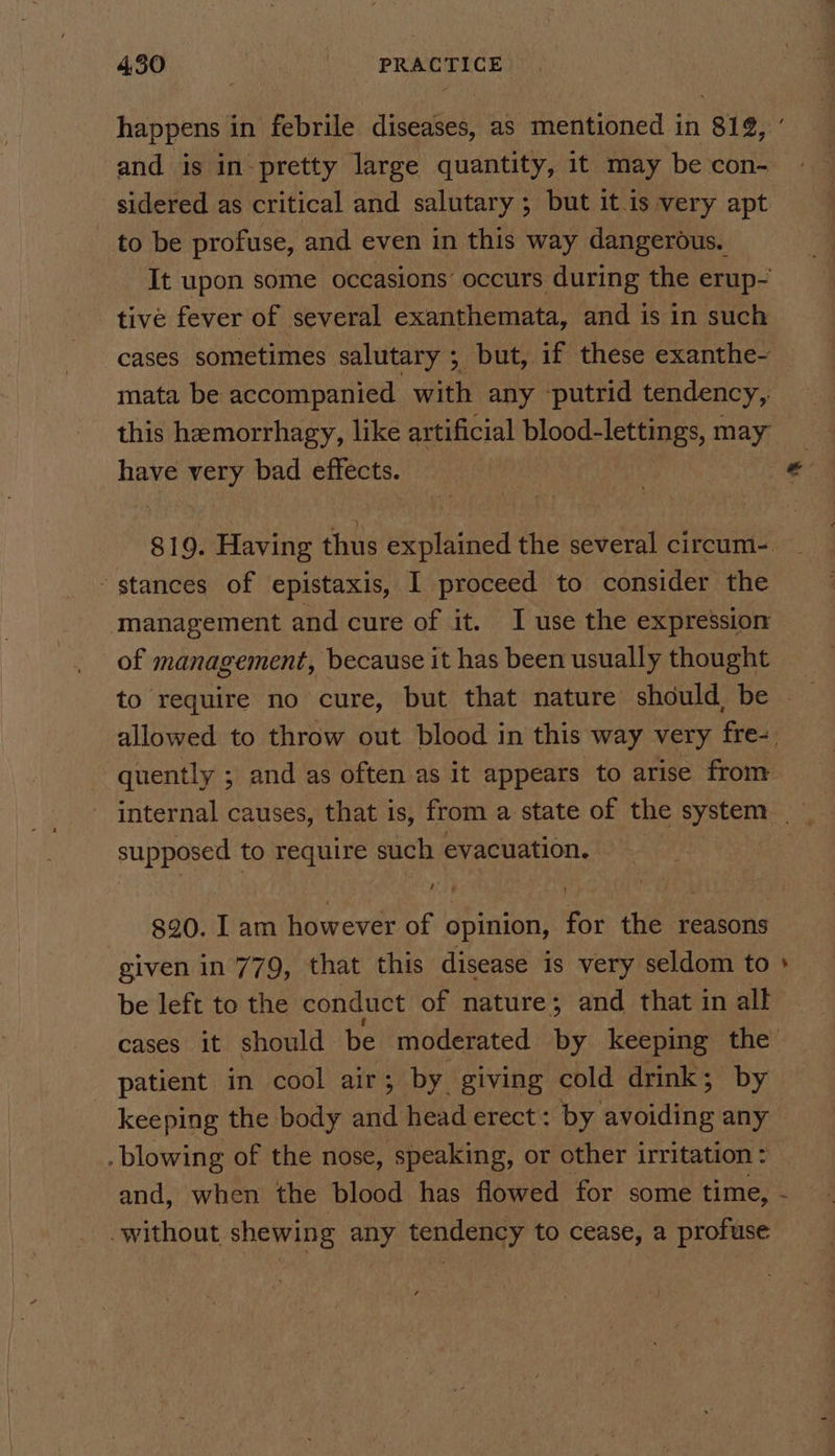 happens in febrile diseases, as mentioned in 812, and is in pretty large quantity, it may be con- sidered as critical and salutary ; but it is very apt - to be profuse, and even in this way dangerous. It upon some occasions’ occurs during the erup- tive fever of several exanthemata, and is in such cases sometimes salutary ; but, if these exanthe- mata be accompanied with any putrid tendency, this hemorrhagy, like artificial blood-lettings, may have very bad effects. | stances of epistaxis, I proceed to consider the management and cure of it. I use the expression of management, because it has been usually thought supposed to require such evacuation. 820. I am however of opinion, for the reasons given in 779, that this disease is very seldom to be left to the conduct of nature; and that in all patient in cool air; by giving cold drink; by - . blowing of the nose, speaking, or other irritation : without shewing any tendency to cease, a profuse