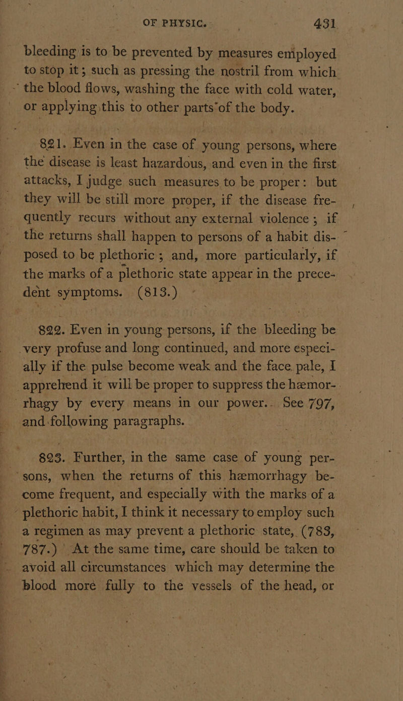 bleeding is to be prevented by measures emiployed ~ the blood flows, washing the face with cold water, or applying this to other parts’of the body. 821. Even in the case of young persons, where the disease is least hazardous, and even in the first attacks, I judge such measures to be proper: but they will be still more proper, if the disease fre- quently recurs without any external violence ; if posed to be plethoric ; and, more particularly, if the marks of a plethoric state appear in the preces dent SyREPEOMNS. (813.) 822. Even in young: persons, if the ea be -very profuse and long continued, and more especi- ally if the pulse become weak and the face, pale, I rhagy by every means in our power.. See 797, ee paragraphs. | 823. Further, in the same case of young per- sons, when the returns of this hemorrhagy be- come frequent, and especially with the marks of a plethoric. habit, I think it necessary to employ such a regimen as may prevent a plethoric state, (783, 787.) At the same time, care should be taken to blood more fully to the vessels of the head, or /