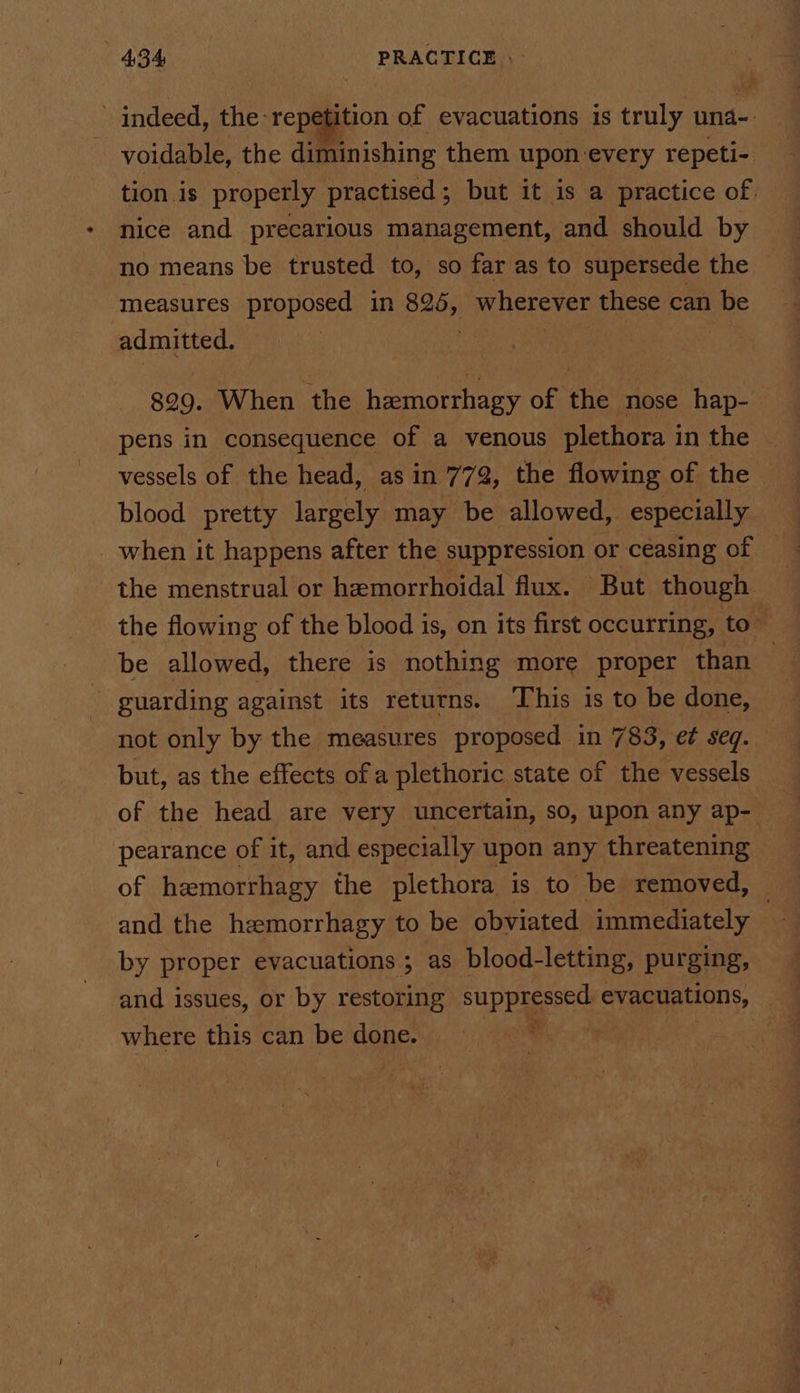 indeed, the repetition of evacuations is truly una-: voidable, the diminishing them upon every repeti- tion is properly practised; but it is a practice of. nice and precarious management, and should by no means be trusted to, so far as to supersede the measures proposed in pane wherever these can be admitted. | $99. When the hamorrhagy of the nose hap- pens in consequence of a venous plethora in the vessels of the head, as in 772, the flowing of the blood pretty largely may be allowed, especially when it happens after the suppression or ceasing of the menstrual or hemorrhoidal flux. But though the flowing of the blood is, on its first occurring, to” be allowed, there is nothing more proper than — guarding against its returns. This is to be done, not only by the measures proposed in 783, e¢ seq. but, as the effects of a plethoric state of the vessels of the head are very uncertain, so, upon any ap- pearance of it, and especially upon any threatening of hamorrhagy the plethora is to be removed, ~ and the hemorrhagy to be obviated immediately by proper evacuations; as blood-letting, purging, and issues, or by restoring suppagesed evacuations, where this can be done. ,